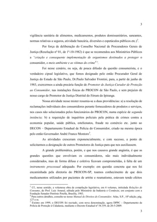 3

vigilância sanitária de alimentos, medicamentos, produtos domissanitários, saneantes,
normas relativas a seguros, atividade bancária, diversões e espetáculos públicos etc.)3.
Por força de deliberação do Conselho Nacional de Procuradores Gerais de
Justiça (Resolução nº 01, de 1º-10-1982) é que se recomendou aos Ministérios Públicos
a “criação e consequente implementação de organismos destinados a proteger o
consumidor, o meio ambiente e as vítimas do crime4”.
Foi nesse cenário, ou seja, de pouca difusão da questão consumerista, e o
verdadeiro cipoal legislativo, que fomos designado pelo então Procurador Geral de
Justiça do Estado de São Paulo, Dr.Paulo Salvador Frontini, para, a partir de junho de
1983, exercermos a ainda precária função de Promotor de Justiça-Curador de Proteção
ao Consumidor, nas instalações físicas do PROCON de São Paulo, e sem prejuízo de
nosso cargo de Promotor de Justiça Distrital do Fórum do Ipiranga.
Nossa atividade nesse mister resumia-se a duas providências: a) a resolução de
reclamações individuais dos consumidores perante fornecedores de produtos e serviços,
nos casos não solucionados pelos funcionários do PROCON, numa espécie de segunda
instância; b) a requisição de inquéritos policiais pela prática de crimes contra a
economia popular, saúde pública, estelionatos, fraude no comércio etc. junto ao
DECON – Departamento Estadual de Polícia do Consumidor, criado na mesma época
pelo então Governador André Franco Montoro5.
As atividades cresceram exponencialmente, e com sucesso, a ponto de
solicitarmos a designação de outros Promotores de Justiça para que nos auxiliassem.
A grande problemática, porém, e que nos causava grande angústia, é que as
grandes questões que envolviam os consumidores, não mais individualmente
considerados, mas de forma difusa e coletiva ficavam comprometidas, à falta de um
instrumento processual adequado. Por exemplo: em questão concreta que nos foi
encaminhada pela diretoria do PROCON-SP, toamos conhecimento de que dois
medicamentos utilizados por pacientes de artrite e reumatismo, estavam tendo efeitos
3

Cf., nesse sentido, a volumosa obra de compilação legislativa, em 4 volumes, intitulada Relações de
Consumo, do Prof. Luiz Amaral, editada pelo Ministério da Indústria e Comércio, em conjunto com a
Fundação Senador Petrônio Potella, Brasília, 1983,
4
Para outros detalhes, consulte-se nosso Manual de Direitos do Consumidor, Atlas, S.P., 10ª edição, pág.
127 e ss.
5
Extinto em 1999, o DECON foi recriado, com nova denominação, agora DPPC – Departamento de
Polícia de Proteção à Cidadania, mediante o Decreto Estadual nº 54.359, de 20-5-2009.

3

 