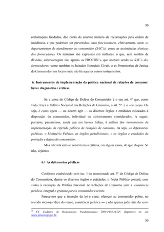 30

reclamações fundadas, dão conta do enorme número de reclamações pela ordem de
incidência, e que poderiam ser prevenidas, caso funcionassem, efetivamente, tanto os
departamentos de atendimento ao consumidor (SAC´s), como as assistências técnicas
dos fornecedores. Os números são expressos em milhares, o que, sem sombra de
dúvidas, sobrecarregam não apenas os PROCON´s, que acabam sendo os SAC´s dos
fornecedores, como também os Juizados Especiais Cíveis, e as Promotorias de Justiça
do Consumidor nos locais onde não há aqueles outros instrumentos.
6. Instrumentos de implementação da política nacional de relações de consumo:
breve diagnóstico e críticas

Se a alma do Código de Defesa do Consumidor é o seu art. 4º que, como
visto, traça a Política Nacional das Relações de Consumo, o art. 5º é o seu corpo. Ou
seja, é como agem --- ou devem agir --- os diversos órgãos e entidades colocados à
disposição do consumidor, individual ou coletivamente considerados. A seguir,
portanto, passaremos, ainda que em breves linhas, à análise dos instrumentos de
implementação da referida política de relações de consumo, ou seja, as defensorias
públicas, o Ministério Público, os órgãos jurisdicionais, e os órgãos e entidades de
proteção e defesa do consumidor.
Mas referida análise conterá mais críticas, em alguns casos, do que elogios. Se
não, vejamos.

6.1 As defensorias públicas

Conforme estabelecido pelo inc. I do mencionado art. 5º do Código de Defesa
do Consumidor, dentre os diversos órgãos e entidades, o Poder Público contará, com
vistas à execução da Política Nacional de Relações de Consumo com a assistência
jurídica, integral e gratuita para o consumidor carente.
Parece-nos que a intenção da lei é clara: oferecer ao consumidor pobre, no
sentido sócio-jurídico do termo, assistência jurídica --- e não apenas judiciária do estar
34

Cf. Cadastro de
www.procon.sp.gov.br.

Reclamações

Fundamentadas

2009-PRCON-SP,

disponível

no

site

30

 