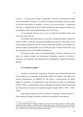 31

em juízo ---. Ou seja, quer a lei que o consumidor, vulnerável e hipossuficiente tenha,
antes de mais nada, orientações e conselhos a respeito de seus direitos e deveres perante
ao diversos fornecedores de produtos e serviços, até preventivamente. E poderíamos
citar, aqui, a orientação que deveria ser dada nas hipóteses dos contratos de adesão, que
correspondem, aliás, à quase totalidade deles, por razões óbvias.
E, num segundo instante, estar em juízo ao lado do consumidor carente, quer
como autor, quer como réu.
No Estado de São Paulo, para se ter um ideia, a Defensoria Público somente foi
criada em 2006, e ainda luta com grande dificuldade para firmar-se, não apenas no que
tange a prédios condizentes com sua relevante função sócio-jurídica, como também com
diminuto quadro de procuradores (cerca de 500 para todo o Estado de São Paulo, com
uma população de mais de 40 milhões de habitantes).
Ora, para dar cobro a mais essa responsabilidade, ao lado da assistência ao réu
pobre em matéria criminal, nas reclamações trabalhistas, questões de família e
sucessões e outras questões, seria necessário talvez quadruplicar o quadro de defensores
públicos.

6.2 O ministério público

Conforme já esclarecido noutro passo, iniciamos nossa vida profissional nessa
seara do Direito do Consumidor no Ministério Público do Estado de São Paulo, com
assento, primeiramente, no PROCON de São Paulo e, posteriormente, em prédio
próprio da Instituição. E, primeiramente como Promotor de Justiça do Consumidor
(1983 as 1985), e, posteriormente, como coordenador do Centro de Apoio Operacional
das Promotorias de Justiça do Consumidor daquele Estado (1985 a 1993 e 1996 a
1998)35.
Hoje podemos dizer que todos os Estados da Federação, o Distrito Federal e a
União dispõem de órgãos de proteção e defesa do consumidor em seus quadros.

35

A atual administração do Ministério Público do Estado de São Paulo, iniciada em 2008, todavia,
entendeu por bem extinguir o referido Centro de Apoio Operacional, colocando suas antigas atribuições
sob coordenação de um segmento do Centro de Apoio Operacional Cível, que açambarca todas as áreas
civis, ao lado de outro Centro de Apoio Operacional Criminal.

31

 