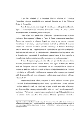 32

E seu foco principal são os interesses difusos e coletivos do Direito do
Consumidor, conforme estabelecido pelo parágrafo único do art. 81 do Código de
Defesa do Consumidor.
Além do mais, com vistas à fixação de prioridades, e por força de mandamentos
legais --- as leis orgânicas dos Ministérios Públicos dos Estados e da União ---, a cada
ano são publicados os chamados planos de atuação.
Para o ano de 2010, por exemplo, o Ministério Público do Estado de São Paulo
estabeleceu duas grandes prioridades: os Planos de Saúde (no que tange aos reajustes
abusivos de prestações, a migração forçada de categorias de planos, a ausência
injustificada de cobertura, o descredenciamento imotivado e arbitrário de médicos,
hospitais etc., rescisões unilaterais, cláusulas abusivas); e a Prestação de Serviços
Públicos Essenciais por Concessionárias ou Permissionárias (no que diz respeito a
praticas abusivas consistentes na cobrança abusiva, indevida ou constrangedora, o corte
do fornecimento, a precariedade de atendimento, o cumprimento do decreto dos Sac´s,
inscrição indevida do nome do consumidor em cadastros de inadimplentes etc.).
A titulo de argumentação, por outro lado, será que não haverá outros temas
relevantes, não necessariamente a serem tratados pelos órgãos do Ministério Público,
como por exemplo a saúde dos consumidores em face de alimentos com excesso de
resíduos de pesticidas, muitos deles, aliás, proibidos pela legislação sanitária? Ou então
a veiculação de publicidades manifestamente enganosas sobre produtos relacionados à
saúde do consumidor, tais como miraculosos produtos para emagrecimento, calvície e
outros males?36
Interessante salientar, todavia, que dentre os demais interesses e direitos difusos
e coletivos, no âmbito da Procuradoria de Justiça Especializada em Direitos Difusos e
Coletivos, apenas 2% (dois por cento) dos recursos judiciais apreciados referem-se à
área do consumidor, enquanto que outros 20% (vinte por cento) se referem a questões
ambientais, 40% (quarenta por cento) a questões atinentes à improbidade administrativa,
e o restante a outras áreas. Não deve ser muito diferente o percentual em nível do

36

Quando coordenador das Promotorias de Justiça do Consumidor do Estado de São Paulo, orientamos os
Promotores de Justiça da área a focarem os seguintes macrotemas de defesa do consumdior: a) saúde; b)
segurança: c) quantidade; d) qualidade: e) oferta e publicidade; f) práticas abusivas; g) cláusulas
contratuais abusivas.

32

 