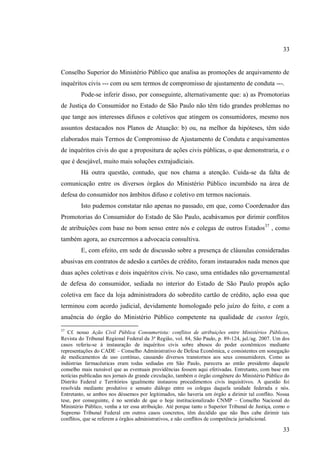 33

Conselho Superior do Ministério Público que analisa as promoções de arquivamento de
inquéritos civis --- com ou sem termos de compromisso de ajustamento de conduta ---.
Pode-se inferir disso, por conseguinte, alternativamente que: a) as Promotorias
de Justiça do Consumidor no Estado de São Paulo não têm tido grandes problemas no
que tange aos interesses difusos e coletivos que atingem os consumidores, mesmo nos
assuntos destacados nos Planos de Atuação: b) ou, na melhor da hipóteses, têm sido
elaborados mais Termos de Compromisso de Ajustamento de Conduta e arquivamentos
de inquéritos civis do que a propositura de ações civis públicas, o que demonstraria, e o
que é desejável, muito mais soluções extrajudiciais.
Há outra questão, contudo, que nos chama a atenção. Cuida-se da falta de
comunicação entre os diversos órgãos do Ministério Público incumbido na área de
defesa do consumidor nos âmbitos difuso e coletivo em termos nacionais.
Isto pudemos constatar não apenas no passado, em que, como Coordenador das
Promotorias do Consumidor do Estado de São Paulo, acabávamos por dirimir conflitos
de atribuições com base no bom senso entre nós e colegas de outros Estados37 , como
também agora, ao exercermos a advocacia consultiva.
E, com efeito, em sede de discussão sobre a presença de cláusulas consideradas
abusivas em contratos de adesão a cartões de crédito, foram instaurados nada menos que
duas ações coletivas e dois inquéritos civis. No caso, uma entidades não governamental
de defesa do consumidor, sediada no interior do Estado de São Paulo propôs ação
coletiva em face da loja administradora do sobredito cartão de crédito, ação essa que
terminou com acordo judicial, devidamente homologado pelo juízo do feito, e com a
anuência do órgão do Ministério Público competente na qualidade de custos legis,
37

Cf. nosso Ação Civil Pública Consumerista: conflitos de atribuições entre Ministérios Públicos,
Revista do Tribunal Regional Federal da 3ª Região, vol. 84, São Paulo, p. 89-124, jul./ag. 2007. Um dos
casos referiu-se à instauração de inquéritos civis sobre abusos do poder econômicos mediante
representações do CADE – Conselho Administrativo de Defesa Econômica, e consistentes em sonegação
de medicamentos de uso contínuo, causando diversos transtornos aos seus consumidores. Como as
indústrias farmacêuticas eram todas sediadas em São Paulo, parecera ao então presidente daquele
conselho mais razoável que as eventuais providências fossem aqui efetivadas. Entretanto, com base em
notícias publicadas nos jornais de grande circulação, também o órgão congênere do Ministério Público do
Distrito Federal e Territórios igualmente instaurou procedimentos civis inquisitivos. A questão foi
resolvida mediante produtivo e sensato diálogo entre os colegas daquela unidade federada e nós.
Entretanto, se ambos nos déssemos por legitimados, não haveria um órgão a dirimir tal conflito. Nossa
tese, por conseguinte, é no sentido de que o hoje institucionalizado CNMP – Conselho Nacional do
Ministério Público, venha a ter essa atribuição. Até porque tanto o Superior Tribunal de Justiça, como o
Supremo Tribunal Federal em outros casos concretos, têm decidido que não lhes cabe dirimir tais
conflitos, que se referem a órgãos administrativos, e não conflitos de competência jurisdicional.

33

 