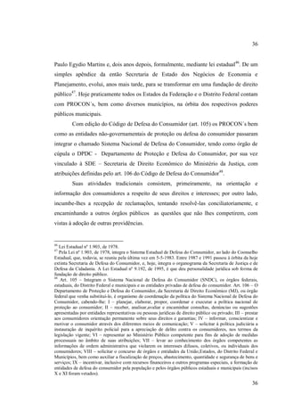 36
Paulo Egydio Martins e, dois anos depois, formalmente, mediante lei estadual46. De um
simples apêndice da então Secretaria de Estado dos Negócios de Economia e
Planejamento, evolui, anos mais tarde, para se transformar em uma fundação de direito
público47. Hoje praticamente todos os Estados da Federação e o Distrito Federal contam
com PROCON´s, bem como diversos municípios, na órbita dos respectivos poderes
públicos municipais.
Com edição do Código de Defesa do Consumidor (art. 105) os PROCON´s bem
como as entidades não-governamentais de proteção ou defesa do consumidor passaram
integrar o chamado Sistema Nacional de Defesa do Consumidor, tendo como órgão de
cúpula o DPDC - Departamento de Proteção e Defesa do Consumidor, por sua vez
vinculado à SDE – Secretaria de Direito Econômico do Ministério da Justiça, com
atribuições definidas pelo art. 106 do Código de Defesa do Consumidor48.
Suas atividades tradicionais consistem, primeiramente, na orientação e
informação dos consumidores a respeito de seus direitos e interesses; por outro lado,
incumbe-lhes a recepção de reclamações, tentando resolvê-las conciliatoriamente, e
encaminhando a outros órgãos públicos as questões que não lhes competirem, com
vistas à adoção de outras providências.

46

Lei Estadual nº 1.903, de 1978.
Pela Lei nº 1.903, de 1978, integra o Sistema Estadual de Defesa do Consumidor, ao lado do Coonselho
Estadual, que, todavia, se reuniu pela última vez em 5-5-1983. Entre 1987 e 1991 passou à órbita da hoje
extinta Secretaria de Defesa do Consumidor, e, hoje, integra o organograma da Secretaria de Justiça e de
Defesa da Cidadania. A Lei Estadual nº 9.192, de 1995, é que deu personalidade jurídica sob forma de
fundação de direito público.
48
Art. 105 – Integram o Sistema Nacional de Defesa do Consumidor (SNDC), os órgãos federais,
estaduais, do Distrito Federal e municipais e as entidades privadas de defesa do consumidor. Art. 106 – O
Departamento de Proteção e Defesa do Consumidor, da Secretaria de Direito Econômico (MJ), ou órgão
federal que venha substituí-lo, é organismo de coordenação da política do Sistema Nacional de Defesa do
Consumidor, cabendo-lhe: I – planejar, elaborar, propor, coordenar e executar a política nacional de
proteção ao consumidor; II – receber, analisar,avaliar e encaminhar consultas, denúncias ou sugestões
apresentadas por entidades representativas ou pessoas jurídicas de direito público ou privado; III – prestar
aos consumidores orientação permanente sobre seus direitos e garantias; IV – informar, conscientizar e
motivar o consumidor através dos diferentes meios de comunicação; V – solicitar à política judiciária a
instauração de inquérito policial para a apreciação de delito contra os consumidores, nos termos da
legislação vigente; VI – representar ao Ministério Público competente para fins de adoção de medidas
processuais no âmbito de suas atribuições; VII – levar ao conhecimento dos órgãos competentes as
informações de ordem administrativa que violarem os interesses difusos, coletivos, ou individuais dos
consumidores; VIII – solicitar o concurso de órgãos e entidades da União,Estados, do Distrito Federal e
Municípios, bem como auxiliar a fiscalização de preços, abastecimento, quantidade e segurança de bens e
serviços; IX – incentivar, inclusive com recursos financeiros e outros programas especiais, a formação de
entidades de defesa do consumidor pela população e pelos órgãos públicos estaduais e municipais (incisos
X e XI foram vetados).
47

36

 