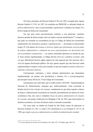 37

Por força, entretanto, do Decreto Federal nº 961, de 1993, revogado pelo vigente
Decreto Federal nº 2.181, de 1997, foi conferida aos PROCON´s a delicada função de
polícia administrativa, uma vez que pretendeu regulamentar o disposto nos artigos 55 a
60 do Código de Defesa do Consumidor.
Em que pese nosso posicionamento contrário a esse particular, conforme
fazemos questão de deixar sempre claro em todas as nossas manifestações49 a respeito, e
que pode ser resumido na circunstância de que os Código de Defesa do Consumidor
simplesmente não demandava qualquer regulamentação, --- até porque os mencionados
artigos 55 a 60 apenas direcionam os diversos órgãos que efetivamente exercem poder
de polícia administrativo a adotarem um novo posicionamento em decorrência dos
novos postulados consumeristas --- ao sermos consultado opinamos no sentido de que,
se fosse mesmo regulamentado, o Código deveria sê-lo por cuidadosa exclusão, uma
vez que, dificilmente haveria algum aspecto da vida negocial que não estivesse sob o
crivo de alguma fiscalização pública. Ou seja: apenas naquilo que não houvesse ainda
regulamentação a respeito, como, por exemplo, no que diz respeito a práticas abusivas e
cláusulas contratuais abusivas.
Curiosamente, entretanto, a única infração administrativa que demandaria
regulamentação, até porque veto presidencial a mutilou, foi a contrapropaganda,
prevista pelo inciso XII do art. 57 do Código do Consumidor.
Lamentamos, por outro lado, que se tenha extinto a SUNAB – Superintendência
Nacional do Abastecimento, autarquia que, tradicionalmente, vinha exercendo as
funções de fiscal das relações de consumo, notadamente no que dizia respeito a abusos
de preços e abastecimento de produtos no mercado, principalmente em épocas de crises
econômicas. Esta, sim, seria o verdadeiro braço de polícia administrativa de relações
de consumo, até porque criada pela Lei Delegada nº 04, de 1962, para intervenções no
domínio econômico, em casos de abusos contra o mercado consumidor.
Por outro lado, no âmbito do Estado de São Paulo, nunca de aplicaram os
Decretos Federais nºs. 961 e o atual 2.181, preferindo-se a Lei Estadual nº 10.177, de
1998, que regula o processo administrativo no âmbito da administração estadual.

49

Cf. nosso Manual de Direitos do Consumdior, Ed. Atlas, S.P., 10ª edição, págs. 148-178.

37

 