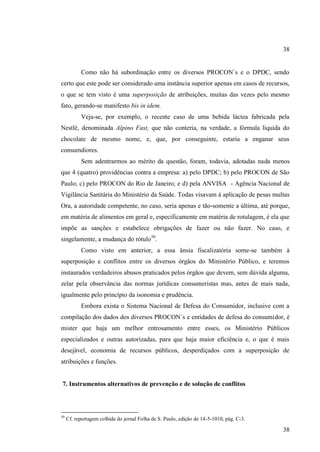 38

Como não há subordinação entre os diversos PROCON´s e o DPDC, sendo
certo que este pode ser considerado uma instância superior apenas em casos de recursos,
o que se tem visto é uma superposição de atribuições, muitas das vezes pelo mesmo
fato, gerando-se manifesto bis in idem.
Veja-se, por exemplo, o recente caso de uma bebida láctea fabricada pela
Nestlé, denominada Alpino Fast, que não conteria, na verdade, a fórmula líquida do
chocolate de mesmo nome, e, que, por conseguinte, estaria a enganar seus
consumdiores.
Sem adentrarmos ao mérito da questão, foram, todavia, adotadas nada menos
que 4 (quatro) providências contra a empresa: a) pelo DPDC; b) pelo PROCON de São
Paulo; c) pelo PROCON do Rio de Janeiro; e d) pela ANVISA - Agência Nacional de
Vigilância Sanitária do Ministério da Saúde. Todas visavam à aplicação de pesas multas
Ora, a autoridade competente, no caso, seria apenas e tão-somente a última, até porque,
em matéria de alimentos em geral e, especificamente em matéria de rotulagem, é ela que
impõe as sanções e estabelece obrigações de fazer ou não fazer. No caso, e
singelamente, a mudança do rótulo50.
Como visto em anterior, a essa ânsia fiscalizatória some-se também à
superposição e conflitos entre os diversos órgãos do Ministério Público, e teremos
instaurados verdadeiros abusos praticados pelos órgãos que devem, sem dúvida alguma,
zelar pela observância das normas jurídicas consumeristas mas, antes de mais nada,
igualmente pelo princípio da isonomia e prudência.
Embora exista o Sistema Nacional de Defesa do Consumidor, inclusive com a
compilação dos dados dos diversos PROCON´s e entidades de defesa do consumidor, é
mister que haja um melhor entrosamento entre esses, os Ministério Públicos
especializados e outras autorizadas, para que haja maior eficiência e, o que é mais
desejável, economia de recursos públicos, desperdiçados com a superposição de
atribuições e funções.

7. Instrumentos alternativos de prevenção e de solução de conflitos

50

Cf. reportagem colhida do jornal Folha de S. Paulo, edição de 14-5-1010, pág. C-3.

38

 