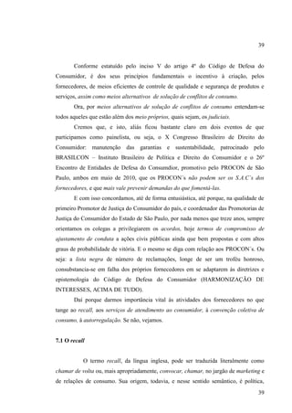 39

Conforme estatuído pelo inciso V do artigo 4º do Código de Defesa do
Consumidor, é dos seus princípios fundamentais o incentivo à criação, pelos
fornecedores, de meios eficientes de controle de qualidade e segurança de produtos e
serviços, assim como meios alternativos de solução de conflitos de consumo.
Ora, por meios alternativos de solução de conflitos de consumo entendam-se
todos aqueles que estão além dos meio próprios, quais sejam, os judiciais.
Cremos que, e isto, aliás ficou bastante claro em dois eventos de que
participamos como painelista, ou seja, o X Congresso Brasileiro de Direito do
Consumidor: manutenção das garantias e sustentabilidade, patrocinado pelo
BRASILCON – Instituto Brasileiro de Política e Direito do Consumidor e o 26º
Encontro de Entidades de Defesa do Consumdior, promotivo pelo PROCON de São
Paulo, ambos em maio de 2010, que os PROCON´s não podem ser os S.A.C´s dos
fornecedores, e que mais vale prevenir demandas do que fomentá-las.
E com isso concordamos, até de forma entusiástica, até porque, na qualidade de
primeiro Promotor de Justiça do Consumidor do país, e coordenador das Promotorias de
Justiça do Consumidor do Estado de São Paulo, por nada menos que treze anos, sempre
orientamos os colegas a privilegiarem os acordos, hoje termos de compromisso de
ajustamento de conduta a ações civis públicas ainda que bem propostas e com altos
graus de probabilidade de vitória. E o mesmo se diga com relação aos PROCON´s. Ou
seja: a lista negra de número de reclamações, longe de ser um troféu honroso,
consubstancia-se em falha dos próprios fornecedores em se adaptarem ás diretrizes e
epistemologia do Código de Defesa do Consumidor (HARMONIZAÇÃO DE
INTERESSES, ACIMA DE TUDO).
Daí porque darmos importância vital ás atividades dos fornecedores no que
tange ao recall, aos serviços de atendimento ao consumidor, à convenção coletiva de
consumo, à autorregulação. Se não, vejamos.

7.1 O recall

O termo recall, da língua inglesa, pode ser traduzida literalmente como
chamar de volta ou, mais apropriadamente, convocar, chamar, no jargão de marketing e
de relações de consumo. Sua origem, todavia, e nesse sentido semântico, é política,
39

 