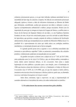 4

colaterais extremamente graves, e, ao que tudo indicada, nenhuma autoridade havia se
incumbido de fazer algo de concreto a respeito. Na falta de um instrumento processual
adequado, repita-se, tivemos a ideia de oficiarmos diretamente ao Ministro da Saúde
que, felizmente, sensibilizado, acabou por proscrever um deles e submeter o outro a
rigoroso acompanhamento ambulatorial e médico, porque necessário. Noutro caso de
importação de carne que se estragou no trajeto do Uruguai até Santos, o conflito entre os
fiscais da do Serviço de Inspeção Federal, de um lado, e os da Vigilância Sanitária
Estadual, de outro, foi por nós solucionado graças a um telex enviado ao então Ministro
da Agricultura, que permitiu a atuação conjunta de ambas as instâncias de fiscalização
administrativa, desde que acompanhada de um membro do Ministério Público local. E o
resultado foi o aproveitamento da carne que ainda estava em condições sanitárias
satisfatórias, e a incineração da parte que se havia estragado.
E a grande questão posta seria a seguinte: e se as sobreditas autoridades não
tomassem as providências sugeridas? Todos os potenciais consumidores dos referidos
produtos, evidentemente, poderiam ser prejudicados em sua saúde6.
As grandes inovações se deram com a edição da Lei nº 7.347, de 24-7-1985,
mais conhecida como Lei da Ação Civil Pública, que, em última análise, contemplou a
tutela, dentre outros interesses difusos, os do consumidor, bem como a ampla
legitimação de entes públicos e privados para a sua atuação, com a Constituição de
1988, que inseriu a classe dos interesses coletivos, e, finalmente, o Código de Defesa do
Consumidor (Lei nº 8.078, de 11-9-1990), que, no que diz respeito à tutela coletiva,
introduziu uma terceira classe de interesses e direitos coletivos, quais seja, os chamados
interesses individuais homogêneos de origem comum7.
Antes disso, entretanto, vigia o empirismo, ou seja, a experimentação de
caminhos alternativos à inexistência de outros, de cunho institucional ou científico.

1.1 O conhecimento das normas consumeristas pelos cidadãos

6

Para maiores detalhes, confira-se nosso artigo Ação Civil Pública Consumerista, obra coletiva
coordenada por Édis Milaré, Editora Revista dos Tribunais, S.P., 2010.
7
Cf.. os arts. 81 e 82 do Código de Defesa do Consumidor.

4

 