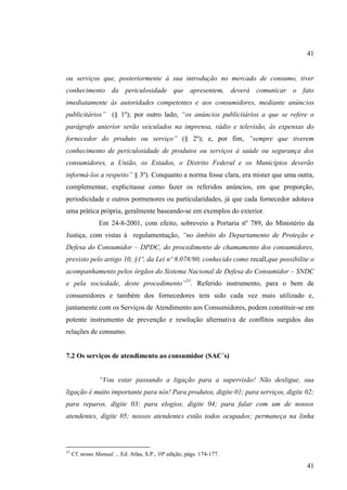 41

ou serviços que, posteriormente à sua introdução no mercado de consumo, tiver
conhecimento da periculosidade que apresentem, deverá comunicar o fato
imediatamente às autoridades competentes e aos consumidores, mediante anúncios
publicitários” (§ 1º); por outro lado, “os anúncios publicitários a que se refere o
parágrafo anterior serão veiculados na imprensa, rádio e televisão, às expensas do
fornecedor do produto ou serviço” (§ 2º); e, por fim, “sempre que tiverem
conhecimento de periculosidade de produtos ou serviços à saúde ou segurança dos
consumidores, a União, os Estados, o Distrito Federal e os Municípios deverão
informá-los a respeito” § 3º). Conquanto a norma fosse clara, era mister que uma outra,
complementar, explicitasse como fazer os referidos anúncios, em que proporção,
periodicidade e outros pormenores ou particularidades, já que cada fornecedor adotava
uma prática própria, geralmente baseando-se em exemplos do exterior.
Em 24-8-2001, com efeito, sobreveio a Portaria nº 789, do Ministério da
Justiça, com vistas à regulamentação, “no âmbito do Departamento de Proteção e
Defesa do Consumidor – DPDC, do procedimento de chamamento dos consumidores,
previsto pelo artigo 10, §1º, da Lei nº 8.078/90, conhecido como recall,que possibilite o
acompanhamento pelos órgãos do Sistema Nacional de Defesa do Consumidor – SNDC
e pela sociedade, deste procedimento”51. Referido instrumento, para o bem de
consumidores e também dos fornecedores tem sido cada vez mais utilizado e,
juntamente com os Serviços de Atendimento aos Consumidores, podem constituir-se em
potente instrumento de prevenção e resolução alternativa de conflitos surgidos das
relações de consumo.

7.2 Os serviços de atendimento ao consumidor (SAC´s)
“Vou estar passando a ligação para a supervisão! Não desligue, sua
ligação é muito importante para nós! Para produtos, digite 01; para serviços, digite 02;
para reparos, digite 03; para elogios, digite 04; para falar com um de nossos
atendentes, digite 05; nossos atendentes estão todos ocupados; permaneça na linha

51

Cf. nosso Manual .., Ed. Atlas, S.P., 10ª edição, págs. 174-177.

41

 
