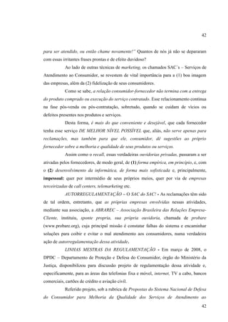 42
para ser atendido, ou então chame novamente!” Quantos de nós já não se depararam
com essas irritantes frases prontas e de efeito duvidoso?
Ao lado de outras técnicas de marketing, os chamados SAC´s – Serviços de
Atendimento ao Consumidor, se revestem de vital importância para a (1) boa imagem
das empresas, além da (2) fidelização de seus consumidores.
Como se sabe, a relação consumidor-fornecedor não termina com a entrega
do produto comprado ou execução do serviço contratado. Esse relacionamento continua
na fase pós-venda ou pós-contratação, sobretudo, quando se cuidam de vícios ou
defeitos presentes nos produtos e serviços.
Desta forma, é mais do que conveniente e desejável, que cada fornecedor
tenha esse serviço DE MELHOR NÍVEL POSSÍVEL que, aliás, não serve apenas para
reclamações, mas também para que ele, consumidor, dê sugestões ao próprio
fornecedor sobre a melhoria e qualidade de seus produtos ou serviços.
Assim como o recall, essas verdadeiras ouvidorias privadas, passaram a ser
ativadas pelos fornecedores, de modo geral, de (1) forma empírica, em princípio, e, com
o (2) desenvolvimento da informática, de forma mais sofisticada e, principalmente,
impessoal: quer por intermédio de seus próprios meios, quer por via de empresas
terceirizadas de call centers, telemarketing etc.
AUTORREGULAMENTAÇÃO – O SAC do SAC! - As reclamações têm sido
de tal ordem, entretanto, que as próprias empresas envolvidas nessas atividades,
mediante sua associação, a ABRAREC – Associação Brasileira das Relações EmpresaCliente, instituiu, sponte propria, sua própria ouvidoria, chamada de probare
(www.probare.org), cuja principal missão é constatar falhas do sistema e encaminhar
soluções para coibir e evitar o mal atendimento aos consumidores, numa verdadeira
ação de autorregulamentação dessa atividade.
LINHAS MESTRAS DA REGULAMENTAÇÃO - Em março de 2008, o
DPDC – Departamento de Proteção e Defesa do Consumidor, órgão do Ministério da
Justiça, disponibilizou para discussão projeto de regulamentação dessa atividade e,
especificamente, para as áreas das telefonias fixa e móvel, internet, TV a cabo, bancos
comerciais, cartões de crédito e aviação civil.
Referido projeto, sob a rubrica de Propostas do Sistema Nacional de Defesa
do Consumidor para Melhoria da Qualidade dos Serviços de Atendimento ao
42

 