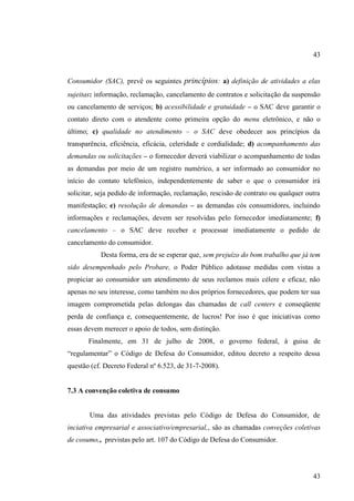 43

Consumidor (SAC), prevê os seguintes princípios: a) definição de atividades a elas
sujeitas: informação, reclamação, cancelamento de contratos e solicitação da suspensão
ou cancelamento de serviços; b) acessibilidade e gratuidade – o SAC deve garantir o
contato direto com o atendente como primeira opção do menu eletrônico, e não o
último; c) qualidade no atendimento – o SAC deve obedecer aos princípios da
transparência, eficiência, eficácia, celeridade e cordialidade; d) acompanhamento das
demandas ou solicitações – o fornecedor deverá viabilizar o acompanhamento de todas
as demandas por meio de um registro numérico, a ser informado ao consumidor no
início do contato telefônico, independentemente de saber o que o consumidor irá
solicitar, seja pedido de informação, reclamação, rescisão de contrato ou qualquer outra
manifestação; e) resolução de demandas – as demandas cós consumidores, incluindo
informações e reclamações, devem ser resolvidas pelo fornecedor imediatamente; f)
cancelamento – o SAC deve receber e processar imediatamente o pedido de
cancelamento do consumidor.
Desta forma, era de se esperar que, sem prejuízo do bom trabalho que já tem
sido desempenhado pelo Probare, o Poder Público adotasse medidas com vistas a
propiciar ao consumidor um atendimento de seus reclamos mais célere e eficaz, não
apenas no seu interesse, como também no dos próprios fornecedores, que podem ter sua
imagem comprometida pelas delongas das chamadas de call centers e conseqüente
perda de confiança e, consequentemente, de lucros! Por isso é que iniciativas como
essas devem merecer o apoio de todos, sem distinção.
Finalmente, em 31 de julho de 2008, o governo federal, à guisa de
“regulamentar” o Código de Defesa do Consumidor, editou decreto a respeito dessa
questão (cf. Decreto Federal nº 6.523, de 31-7-2008).

7.3 A convenção coletiva de consumo

Uma das atividades previstas pelo Código de Defesa do Consumidor, de
inciativa empresarial e associativo/empresarial,, são as chamadas conveções coletivas
de cosumo,, previstas pelo art. 107 do Código de Defesa do Consumidor.

43

 