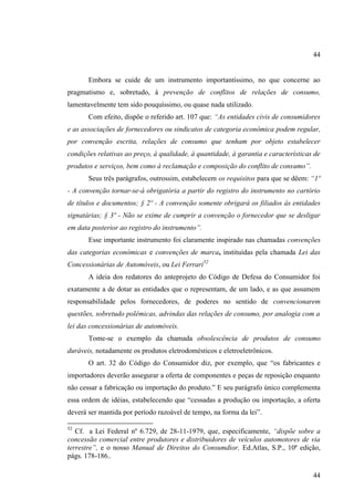 44

Embora se cuide de um instrumento importantíssimo, no que concerne ao
pragmatismo e, sobretudo, à prevenção de conflitos de relações de consumo,
lamentavelmente tem sido pouquíssimo, ou quase nada utilizado.
Com efeito, dispõe o referido art. 107 que: “As entidades civis de consumidores
e as associações de fornecedores ou sindicatos de categoria econômica podem regular,
por convenção escrita, relações de consumo que tenham por objeto estabelecer
condições relativas ao preço, à qualidade, à quantidade, à garantia e características de
produtos e serviços, bem como à reclamação e composição do conflito de consumo”.
Seus três parágrafos, outrossim, estabelecem os requisitos para que se dêem: “1º
- A convenção tornar-se-á obrigatória a partir do registro do instrumento no cartório
de títulos e documentos; § 2º - A convenção somente obrigará os filiados às entidades
signatárias; § 3º - Não se exime de cumprir a convenção o fornecedor que se desligar
em data posterior ao registro do instrumento”.
Esse importante instrumento foi claramente inspirado nas chamadas convenções
das categorias econômicas e convenções de marca, instituídas pela chamada Lei das
Concessionárias de Automóveis, ou Lei Ferrari52
A ideia dos redatores do anteprojeto do Código de Defesa do Consumidor foi
exatamente a de dotar as entidades que o representam, de um lado, e as que assumem
responsabilidade pelos fornecedores, de poderes no sentido de convencionarem
questões, sobretudo polêmicas, advindas das relações de consumo, por analogia com a
lei das concessionárias de automóveis.
Tome-se o exemplo da chamada obsolescência de produtos de consumo
duráveis, notadamente os produtos eletrodomésticos e eletroeletrônicos.
O art. 32 do Código do Consumidor diz, por exemplo, que “os fabricantes e
importadores deverão assegurar a oferta de componentes e peças de reposição enquanto
não cessar a fabricação ou importação do produto.” E seu parágrafo único complementa
essa ordem de idéias, estabelecendo que “cessadas a produção ou importação, a oferta
deverá ser mantida por período razoável de tempo, na forma da lei”.
52

Cf. a Lei Federal nº 6.729, de 28-11-1979, que, especificamente, “dispõe sobre a
concessão comercial entre produtores e distribuidores de veículos automotores de via
terrestre”, e o nosso Manual de Direitos do Consumdior, Ed.Atlas, S.P., 10ª edição,
págs. 178-186..
44

 
