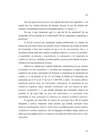 45

Ora, mas que período razoável é esse, quando não houver leis específicas --- em
sentido lato (e.g., normas técnicas) são bastante escassas, no que diz respeito, por
exemplo, à durabilidade mínima de uma lâmpada elétrica ( “x” horas) ---?
Ou seja, e mais claramente: qual é a vida útil de um automóvel? De um
refrigerador? De um aparelho de ar condicionado? De um computador, componentes e
periféricos?
O período razoável, por conseguinte, poderia perfeitamente ser cuidado em
cláusula de convenção coletiva de consumo, já que o dispositivo do Código de Defesa
do Consumidor é bem mais restritivo do que a lei de concessionárias. Isto é, a
convenção somente pode dizer respeito a condições relativas a: a) preço; b) qualidade;
c) quantidade; d) garantia e características; e) reclamações; e f) composição de
conflitos de interesses, mediante, em última análise, recurso ao juízo arbitral, tal qual a
referida lei de concessionárias de veículos.
Observe-se, também que o referido dispositivo consumerista reza que somente
as entidades civis de consumidores --- excluídas, por conseguinte, os órgãos públicos
congêneres que já têm a prerrogativa de firmarem o compromisso de ajustamento de
conduta, ex vi do disposto no art. 113 do Código de Defesa do Consumidor, que
acrescentou um § 6º ao art. 5º da Lei nº 7.347/1985, a saber: “Os órgãos públicos
legitimados poderão tomar dos interessados compromissos de ajustamento de sua
conduta ás exigências legais, mediante combinações, que terá eficácia de título
executivo extrajudicial”---, é que poderão participar das convenções coletivas de
consumo. E, do outro lado, da parte dos fornecedores, as associações terão
legitimidade as suas associações ou sindicatos de categoria econômica respectiva.
O requisito, por outro lado, do registro da convenção tem o fito de torná-la
obrigatória e pública. Importante ainda salientar, que referida convenção tutela
interesses manifestamente coletivos, stricto sensu, na medida em que somente obrigará
os filiados às entidades signatárias. Ou, na linguagem do próprio código, quanto aos
efeitos da coisa julgada coletiva, a avença ou convenção terá efeitos ultra partes, e não
erga omnes.

45

 