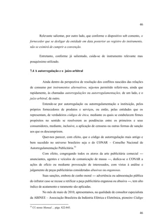 46

Relevante salientar, por outro lado, que conforme o dispositivo sob comento, o
fornecedor que se desligar da entidade em data posterior ao registro do instrumento,
não se eximirá de cumprir a convenção.
Entretanto, conforme já salientado, cuida-se de instrumento relevante mas
pouquíssimo utilizado.
7.4 A autorregulação e o juízo arbitral

Ainda dentro da perspectiva de resolução dos conflitos nascidos das relações
de consumo por instrumentos alternativos, seja-nos permitido referir-nos, ainda que
rapidamente, às chamadas autorregulações ou autorregulamentações, de um lado, e o
juízo arbitral, de outro.
Entende-se por autorregulação ou autorregulamentação a instituição, pelos
próprios fornecedores de produtos e serviços, ou então, pelas entidades que os
representam, de verdadeiros códigos de ética, mediante os quais se estabelecem firmes
propósitos no sentido se resolverem as pendências entre os primeiros e seus
consumidores, mediante, inclusive, a aplicação de censuras ou outras formas de sanção
aos que os descumprirem.
Quer-nos parecer, com efeito, que o código de autorregulação mais antigo e
bem sucedido no universo brasileiro seja o do CONAR – Conselho Nacional de
Autorregulamentação Publicitária.53
Com efeito, congregando todos os atores da arte publicitária comecial --anunciantes, agentes e veículos de comunicação de massa ---, dedica-se o CONAR a
ações de ofício ou mediante provocação de interessados, com vistas à análise e
julgamento de peças publicitárias consideradas abusivas ou enganosas.
Suas sanções, embora de cunho moral --- advertência ou admoestação pública
do infrator caso se recuse a retificar a peça publicitária enganosa ou abusiva ---, tem alto
índice de acatamento e raramente são aplicadas.
No mês de maio de 2010, apresentamos, na qualidade de consultor especialista
da ABINEE – Associação Brasileira da Indústria Elétrica e Eletrônica, pioneiro Código
53

Cf. nosso Manual ... págs. 822-845.

46

 