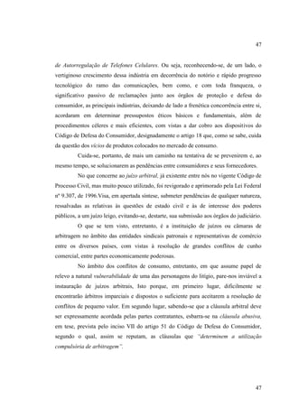 47

de Autorregulação de Telefones Celulares. Ou seja, reconhecendo-se, de um lado, o
vertiginoso crescimento dessa indústria em decorrência do notório e rápido progresso
tecnológico do ramo das comunicações, bem como, e com toda franqueza, o
significativo passivo de reclamações junto aos órgãos de proteção e defesa do
consumidor, as principais indústrias, deixando de lado a frenética concorrência entre si,
acordaram em determinar pressupostos éticos básicos e fundamentais, além de
procedimentos céleres e mais eficientes, com vistas a dar cobro aos dispositivos do
Código de Defesa do Consumidor, designadamente o artigo 18 que, como se sabe, cuida
da questão dos vícios de produtos colocados no mercado de consumo.
Cuida-se, portanto, de mais um caminho na tentativa de se prevenirem e, ao
mesmo tempo, se solucionarem as pendências entre consumidores e seus fornecedores.
No que concerne ao juízo arbitral, já existente entre nós no vigente Código de
Processo Civil, mas muito pouco utilizado, foi revigorado e aprimorado pela Lei Federal
nº 9.307, de 1996.Visa, em apertada síntese, submeter pendências de qualquer natureza,
ressalvadas as relativas às questões de estado civil e às de interesse dos poderes
públicos, a um juízo leigo, evitando-se, destarte, sua submissão aos órgãos do judiciário.
O que se tem visto, entretanto, é a instituição de juízos ou câmaras de
arbitragem no âmbito das entidades sindicais patronais e representativas de comércio
entre os diversos países, com vistas à resolução de grandes conflitos de cunho
comercial, entre partes economicamente poderosas.
No âmbito dos conflitos de consumo, entretanto, em que assume papel de
relevo a natural vulnerabilidade de uma das personagens do litígio, pare-nos inviável a
instauração de juízos arbitrais, Isto porque, em primeiro lugar, dificilmente se
encontrarão árbitros imparciais e dispostos o suficiente para aceitarem a resolução de
conflitos de pequeno valor. Em segundo lugar, sabendo-se que a cláusula arbitral deve
ser expressamente acordada pelas partes contratantes, esbarra-se na cláusula abusiva,
em tese, prevista pelo inciso VII do artigo 51 do Código de Defesa do Consumidor,
segundo o qual, assim se reputam, as cláusulas que “determinem a utilização
compulsória de arbitragem”.

47

 