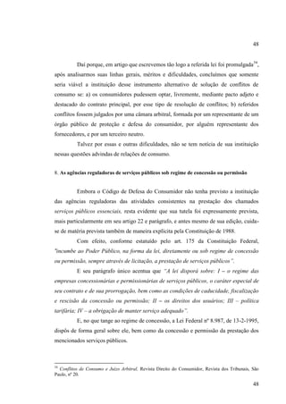 48
Daí porque, em artigo que escrevemos tão logo a referida lei foi promulgada 54,
após analisarmos suas linhas gerais, méritos e dificuldades, concluímos que somente
seria viável a instituição desse instrumento alternativo de solução de conflitos de
consumo se: a) os consumidores pudessem optar, livremente, mediante pacto adjeto e
destacado do contrato principal, por esse tipo de resolução de conflitos; b) referidos
conflitos fossem julgados por uma câmara arbitral, formada por um representante de um
órgão público de proteção e defesa do consumidor, por alguém representante dos
fornecedores, e por um terceiro neutro.
Talvez por essas e outras dificuldades, não se tem notícia de sua instituição
nessas questões advindas de relações de consumo.
8. As agências reguladoras de serviços públicos sob regime de concessão ou permissão

Embora o Código de Defesa do Consumidor não tenha previsto a instituição
das agências reguladoras das atividades consistentes na prestação dos chamados
serviços públicos essenciais, resta evidente que sua tutela foi expressamente prevista,
mais particularmente em seu artigo 22 e parágrafo, e antes mesmo de sua edição, cuidase de matéria prevista também de maneira explícita pela Constituição de 1988.
Com efeito, conforme estatuído pelo art. 175 da Constituição Federal,
“incumbe ao Poder Público, na forma da lei, diretamente ou sob regime de concessão
ou permissão, sempre através de licitação, a prestação de serviços públicos”.
E seu parágrafo único acentua que “A lei disporá sobre: I – o regime das
empresas concessionárias e permissionárias de serviços públicos, o caráter especial de
seu contrato e de sua prorrogação, bem como as condições de caducidade, fiscalização
e rescisão da concessão ou permissão; II – os direitos dos usuários; III – política
tarifária; IV – a obrigação de manter serviço adequado”.
E, no que tange ao regime de concessão, a Lei Federal nº 8.987, de 13-2-1995,
dispôs de forma geral sobre ele, bem como da concessão e permissão da prestação dos
mencionados serviços públicos.

54

Conflitos de Consumo e Juízo Arbitral, Revista Direito do Consumidor, Revista dos Tribunais, São
Paulo, nº 20.

48

 