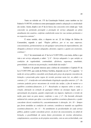 49

Tanto no referido art. 175 da Constituição Federal, como também na Lei
Federal nº 8.987/95, revelam-se como preocupação central a adequação e a modicidade
das tarifas. Assim, dispõe o art. 6º da lei básica das concessões retro citada que “toda
concessão ou permissão pressupõe a prestação de serviço adequado ao pleno
atendimento dos usuários, conforme estabelecido nesta Lei, nas normas pertinentes e
no respectivo contrato”.
É nesse sentido, aliás, o disposto no art. 22 do Código de Defesa do
Consumidor, segundo o qual: “Órgãos públicos, por si ou suas empresas,
concessionárias, permissionárias ou sob qualquer outra forma de empreendimento, são
obrigados a fornecer serviços adequados, eficientes, seguros e, quanto aos essenciais,
contínuos”.
O § 1º do mencionado art. 6º da Lei nº 8.987/1995, a seu turno, define o que
vem a ser serviço adequado, a saber: “§ 6º - Serviço adequado é o que satisfaz as
condições

de

regularidade,

continuidade,

eficiência,

segurança,

atualidade,

generalidade, cortesia na sua prestação, e modicidade das tarifas”.
Também é de grande interesse para a defesa do consumidor o Capítulo IV da
Lei nº 8.987/1995, que cuida da Política Tarifária, dispondo seu art. 9º o seguinte: “A
tarifa do serviço público concedido será fixada pelo preço da proposta vencedora da
licitação e preservada pelas regras de revisão previstas nesta Lei, no edital e no
contrato. § 1º - A tarifa não será subordinada à legislação específica anterior. § 2º - Os
contratos poderão prever mecanismos de revisão das tarifas, a fim de manter-se o
equilíbrio econômico-financeiro. § 3º - Ressalvados os impostos sobre a renda, a
criação, alteração ou extinção de quaisquer tributos ou encargos legais, após a
apresentação da proposta, quando comprovado seu impacto, implicará a revisão da
tarifa, para mais ou para menor, conforme o caso. § 4º– Em havendo alteração
unilateral do contrato que afete o seu inicial equilíbrio econômico-financeiro, o poder
concedente deverá restabelecê-lo, concomitantemente à alteração. Art. 10 – Sempre
que forem atendidas as condições do contrato, considera-se mantido seu equilíbrio
econômico-financeiro. Art. 11 – No atendimento às peculiaridades de cada serviço
público, poderá o poder concedente prever, em favor da concessionária, no edital de
licitação, a possibilidade de outras fontes provenientes de receitas alternativas,
complementares, acessórias ou de projetos associados, com ou sem exclusividade, com
49

 