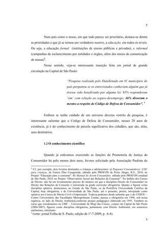 5

Num país como o nosso, em que tudo parece ser prioritário, destaca-se dentre
as prioridades o que já se tornou um verdadeiro mantra, a educação, em todos os níveis.
Ou seja, a educação formal (instituições de ensino públicas e privadas), e informal
(campanhas de esclarecimento por entidades e órgãos, além dos meios de comunicação
de massa)8.
Nesse sentido, veja-se interessante inserção feita em jornal de grande
circulação na Capital de São Paulo:
“Pesquisa realizada pelo DataSenado em 81 municípios do
país perguntou se os entrevistados conheciam alguém que já
tivesse sido beneficiado por alguma lei. 93% responderam
´sim´ com relação ao seguro-desemprego; 46% disseram o
mesmo a respeito do Código de Defesa do Consumidor”. 9

Embora se tenha cuidado de um universo deveras restrito de pesquisa, é
interessante salientar que o Código de Defesa do Consumidor, nesses 20 anos de
existência, já é do conhecimento de parcela significativa dos cidadãos, que são, aliás,
seus destinários.

1.2 O conhecimento científico

Quando já estávamos exercendo as funções de Promotoria de Justiça do
Consumidor há pelo menos dois anos, foi-nos solicitado pela Associação Paulista do
8

Cf., por exemplo, dois livretos destinados a crianças e adolescentes: a) Pequenos Consumidores: CDC
para crianças, de Eunice Dias Casagrande, editado pelo PROCON de Porto Alegre, R.S., 2010, no
Projeto “Educação para o consumo”. B) Manual do Jovem Consumidor, editado pelo PROCON estadual
de São Paulo, 2010, no Projeto “Observatório Social das Relações de Consumo”. No âmbito dos Cursos
de Direito, não há um levantamento preciso do número em que a disciplina Direito do Consumidor ou
Direito das Relações de Consumo é ministrada na grade curricular obrigatória. Quanto a figurar como
disciplina optativa, destacamos, no Estado de São Paulo, os da Pontifícia Universidade Católica da
Capital, hoje obrigatória, e da Universidade de São Paulo, até o presente, porém, introjetado como
optativa nos Cursos de Direito Civil e Empresarial. Todavia podemos desde salientar que o do UNIFJU –
Centro Universitário das Faculdades Metropolitanas Unidas, passou a obrigatória em 1998, sob nossa
regência, ao lado de Direito Ambiental,conforme projeto pedagógico elaborado em 1993. Também no
curso que coordenamos na UMC – Universidade de Mogi das Cruzes, campus da Capital de São Paulo
(2004-2007), figurou como disciplina obrigatória, juntamente com Direito Ambiental, em semestres
autônomos, entretanto.
9
Fonte: jornal Folha de S. Paulo, edição de 1º-7-2009, p. A-4).

5

 