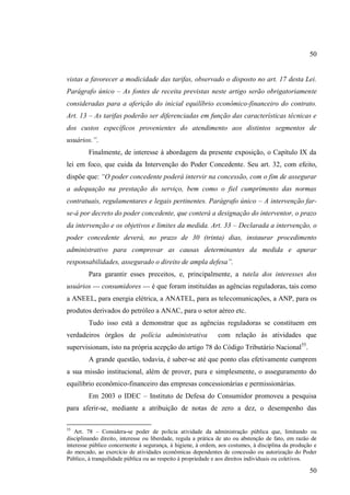 50

vistas a favorecer a modicidade das tarifas, observado o disposto no art. 17 desta Lei.
Parágrafo único – As fontes de receita previstas neste artigo serão obrigatoriamente
consideradas para a aferição do inicial equilíbrio econômico-financeiro do contrato.
Art. 13 – As tarifas poderão ser diferenciadas em função das características técnicas e
dos custos específicos provenientes do atendimento aos distintos segmentos de
usuários.”.
Finalmente, de interesse à abordagem da presente exposição, o Capítulo IX da
lei em foco, que cuida da Intervenção do Poder Concedente. Seu art. 32, com efeito,
dispõe que: “O poder concedente poderá intervir na concessão, com o fim de assegurar
a adequação na prestação do serviço, bem como o fiel cumprimento das normas
contratuais, regulamentares e legais pertinentes. Parágrafo único – A intervenção farse-á por decreto do poder concedente, que conterá a designação do interventor, o prazo
da intervenção e os objetivos e limites da medida. Art. 33 – Declarada a intervenção, o
poder concedente deverá, no prazo de 30 (trinta) dias, instaurar procedimento
administrativo para comprovar as causas determinantes da medida e apurar
responsabilidades, assegurado o direito de ampla defesa”.
Para garantir esses preceitos, e, principalmente, a tutela dos interesses dos
usuários --- consumidores --- é que foram instituídas as agências reguladoras, tais como
a ANEEL, para energia elétrica, a ANATEL, para as telecomunicações, a ANP, para os
produtos derivados do petróleo a ANAC, para o setor aéreo etc.
Tudo isso está a demonstrar que as agências reguladoras se constituem em
verdadeiros órgãos de polícia administrativa

com relação às atividades que

supervisionam, isto na própria acepção do artigo 78 do Código Tributário Nacional55.
A grande questão, todavia, é saber-se até que ponto elas efetivamente cumprem
a sua missão institucional, além de prover, pura e simplesmente, o asseguramento do
equilíbrio econômico-financeiro das empresas concessionárias e permissionárias.
Em 2003 o IDEC – Instituto de Defesa do Consumidor promoveu a pesquisa
para aferir-se, mediante a atribuição de notas de zero a dez, o desempenho das
55

Art. 78 – Considera-se poder de polícia atividade da administração pública que, limitando ou
disciplinando direito, interesse ou liberdade, regula a prática de ato ou abstenção de fato, em razão de
interesse público concernente à segurança, à higiene, à ordem, aos costumes, à disciplina da produção e
do mercado, ao exercício de atividades econômicas dependentes de concessão ou autorização do Poder
Público, à tranquilidade pública ou ao respeito à propriedade e aos direitos individuais ou coletivos.

50

 