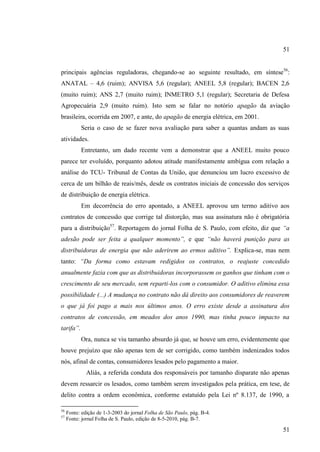 51
principais agências reguladoras, chegando-se ao seguinte resultado, em síntese56:
ANATAL – 4,6 (ruim); ANVISA 5,6 (regular); ANEEL 5,8 (regular); BACEN 2,6
(muito ruim); ANS 2,7 (muito ruim); INMETRO 5,1 (regular); Secretaria de Defesa
Agropecuária 2,9 (muito ruim). Isto sem se falar no notório apagão da aviação
brasileira, ocorrida em 2007, e ante, do apagão de energia elétrica, em 2001.
Seria o caso de se fazer nova avaliação para saber a quantas andam as suas
atividades.
Entretanto, um dado recente vem a demonstrar que a ANEEL muito pouco
parece ter evoluído, porquanto adotou atitude manifestamente ambígua com relação a
análise do TCU- Tribunal de Contas da União, que denunciou um lucro excessivo de
cerca de um bilhão de reais/mês, desde os contratos iniciais de concessão dos serviços
de distribuição de energia elétrica.
Em decorrência do erro apontado, a ANEEL aprovou um termo aditivo aos
contratos de concessão que corrige tal distorção, mas sua assinatura não é obrigatória
para a distribuição57. Reportagem do jornal Folha de S. Paulo, com efeito, diz que “a
adesão pode ser feita a qualquer momento”, e que “não haverá punição para as
distribuidoras de energia que não aderirem ao ermos aditivo”. Explica-se, mas nem
tanto: “Da forma como estavam redigidos os contratos, o reajuste concedido
anualmente fazia com que as distribuidoras incorporassem os ganhos que tinham com o
crescimento de seu mercado, sem reparti-los com o consumidor. O aditivo elimina essa
possibilidade (...) A mudança no contrato não dá direito aos consumidores de reaverem
o que já foi pago a mais nos últimos anos. O erro existe desde a assinatura dos
contratos de concessão, em meados dos anos 1990, mas tinha pouco impacto na
tarifa”.
Ora, nunca se viu tamanho absurdo já que, se houve um erro, evidentemente que
houve prejuízo que não apenas tem de ser corrigido, como também indenizados todos
nós, afinal de contas, consumidores lesados pelo pagamento a maior.
Aliás, a referida conduta dos responsáveis por tamanho disparate não apenas
devem ressarcir os lesados, como também serem investigados pela prática, em tese, de
delito contra a ordem econômica, conforme estatuído pela Lei nº 8.137, de 1990, a
56
57

Fonte: edição de 1-3-2003 do jornal Folha de São Paulo, pág. B-4.
Fonte: jornal Folha de S. Paulo, edição de 8-5-2010, pág. B-7.

51

 