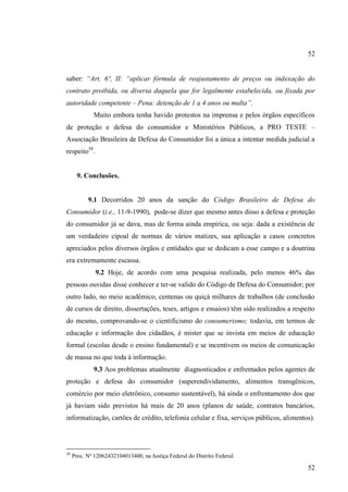 52
saber: “Art. 6º, II: “aplicar fórmula de reajustamento de preços ou indexação do
contrato proibida, ou diversa daquela que for legalmente estabelecida, ou fixada por
autoridade competente – Pena: detenção de 1 a 4 anos ou multa”.
Muito embora tenha havido protestos na imprensa e pelos órgãos específicos
de proteção e defesa do consumidor e Ministérios Públicos, a PRO TESTE –
Associação Brasileira de Defesa do Consumidor foi a única a intentar medida judicial a
respeito58.

9. Conclusões.

9.1 Decorridos 20 anos da sanção do Código Brasileiro de Defesa do
Consumidor (i.e., 11-9-1990), pode-se dizer que mesmo antes disso a defesa e proteção
do consumidor já se dava, mas de forma ainda empírica, ou seja: dada a existência de
um verdadeiro cipoal de normas de vários matizes, sua aplicação a casos concretos
apreciados pelos diversos órgãos e entidades que se dedicam a esse campo e a doutrina
era extremamente escassa.
9.2 Hoje, de acordo com uma pesquisa realizada, pelo menos 46% das
pessoas ouvidas disse conhecer e ter-se valido do Código de Defesa do Consumidor; por
outro lado, no meio acadêmico, centenas ou quiçá milhares de trabalhos (de conclusão
de cursos de direito, dissertações, teses, artigos e ensaios) têm sido realizados a respeito
do mesmo, comprovando-se o cientificismo do consumerismo; todavia, em termos de
educação e informação dos cidadãos, é mister que se invista em meios de educação
formal (escolas desde o ensino fundamental) e se incentivem os meios de comunicação
de massa no que toda à informação.
9.3 Aos problemas atualmente diagnosticados e enfrentados pelos agentes de
proteção e defesa do consumidor (superendividamento, alimentos transgênicos,
comércio por meio eletrônico, consumo sustentável), há ainda o enfrentamento dos que
já haviam sido previstos há mais de 20 anos (planos de saúde, contratos bancários,
informatização, cartões de crédito, telefonia celular e fixa, serviços públicos, alimentos).

58

Proc. Nº 12062432104013400, na Justiça Federal do Distrito Federal.

52

 
