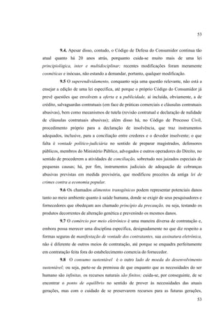 53

9.4. Apesar disso, contudo, o Código de Defesa do Consumidor continua tão
atual quanto há 20 anos atrás, porquanto cuida-se muito mais de uma lei
principiológica, inter e multidisciplinar; recentes modificações foram meramente
cosméticas e inócuas, não estando a demandar, portanto, qualquer modificação.
9.5 O superendividamento, conquanto seja uma questão relevante, não está a
ensejar a edição de uma lei específica, até porque o próprio Código do Consumidor já
prevê questões que envolvem a oferta e a publicidade, aí incluída, obviamente, a de
crédito, salvaguardas contratuais (em face de práticas comerciais e cláusulas contratuais
abusivas), bem como mecanismos de tutela (revisão contratual e declaração de nulidade
de cláusulas contratuais abusivas); além disso há, no Código de Processo Civil,
procedimento próprio para a declaração de insolvência, que traz instrumentos
adequados, inclusive, para a conciliação entre credores e o devedor insolvente; o que
falta é vontade político-judiciária no sentido de preparar magistrados, defensores
públicos, membros do Ministério Público, advogados e outros operadores do Direito, no
sentido de procederem a atividades de conciliação, sobretudo nos juizados especiais de
pequenas causas; há, por fim, instrumentos judiciais de adequação de cobranças
abusivas previstas em medida provisória, que modificou preceitos da antiga lei de
crimes contra a economia popular.
9.6 Os chamados alimentos transgênicos podem representar potenciais danos
tanto ao meio ambiente quanto à saúde humana, donde se exigir de seus pesquisadores e
fornecedores que obedeçam aos chamado princípio da precaução, ou seja, testando os
produtos decorrentes de alteração genética e prevenindo os mesmos danos.
9.7 O comércio por meio eletrônico é uma maneira diversa de contratação e,
embora possa merecer uma disciplina específica, designadamente no que diz respeito a
formas seguras de manifestação de vontade dos contratantes, sua assinatura eletrônica,
não é diferente de outros meios de contratação, até porque se enquadra perfeitamente
em contratação feita fora do estabelecimento comercia do fornecedor.
9.8 O consumo sustentável é o outro lado de moeda do desenvolvimento
sustentável; ou seja, parte-se da premissa de que enquanto que as necessidades do ser
humano são infinitas, os recursos naturais são finitos; cuida-se, por conseguinte, de se
encontrar o ponto de equilíbrio no sentido de prover às necessidades das atuais
gerações, mas com o cuidado de se preservarem recursos para as futuras gerações,
53

 