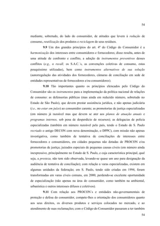 54

mediante, sobretudo, do lado do consumidor, de atitudes que levem á redução de
consumo, reutilização dos produtos e reciclagem de seus resíduos.
9.9 Um dos grandes princípios do art. 4º do Código do Consumidor é a
harmonização dos interesses entre consumidores e fornecedores; disso resulta, antes de
uma atitude de confronto e conflito, a adoção de instrumentos preventivos desses
conflitos (e.g., o recall, os S.A.C.´s, as convenções coletivas de consumo, estas
pouquíssimo utilizadas), bem como instrumentos alternativos de sua solução
(autorregulação das atividades dos fornecedores, câmaras de conciliação em sede de
entidades representativas de fornecedores e/ou consumidores).
9.10 Tão importantes quanto os princípios elencados pelo Código do
Consumidor são os instrumentos para a implementação da política nacional de relações
de consumo: as defensorias públicas (mas ainda em reduzido número, sobretudo no
Estado de São Paulo), que devem prestar assistência jurídica, e não apenas judiciária
(i.e., no estar em juízo) ao consumidor carente; as promotorias de justiça especializadas
(em número já razoável mas que devem se ater aos planos de atuação anuais e
programas internos, sob pena de desperdício de recursos); as delegacias de polícia
especializadas (também em número razoável pelo país, tendo o Estado de S. Paulo
recriado o antigo DECON com nova denominação, o DPPC), com missão não apenas
investigativa, como também de tentativa de conciliações de interesses entre
fornecedores e consumidores, em cidades pequenas não dotadas de PROCON e/ou
promotorias de justiça; juizados especiais de pequenas causas cíveis (em número ainda
inexpressivo, principalmente no Estado de S. Paulo, e cuja característica principal, qual
seja, a presteza, não tem sido observada, levando-se quase um ano para designação da
audiência de tentativa de conciliação); com relação a varas especializadas, existem em
algumas unidades da federação; em S. Paulo, tendo sido criadas em 1994, foram
transformadas em varas cíveis comuns, em 2000, perdendo-se excelente oportunidade
de especialização (não apenas na área do consumidor, como também na ambiental,
urbanística e outros interesses difusos e coletivos).
9.11 Com relação aos PROCON´s e entidades não-governamentais de
proteção e defesa do consumidor, compete-lhes a orientação dos consumidores quanto
aos seus direitos, os diversos produtos e serviços colocados no mercado, e ao
atendimento de suas reclamações; com o Código do Consumidor passaram a ter também
54

 