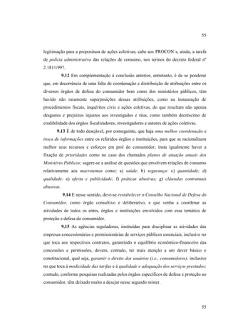 55

legitimação para a propositura de ações coletivas; cabe aos PROCON´s, ainda, a tarefa
de polícia administrativa das relações de consumo, nos termos do decreto federal nº
2.181/1997.
9.12 Em complementação à conclusão anterior, entretanto, é de se ponderar
que, em decorrência de uma falta de coordenação e distribuição de atribuições entre os
diversos órgãos de defesa do consumidor bem como dos ministérios públicos, têm
havido não raramente superposições dessas atribuições, como na instauração de
procedimentos fiscais, inquéritos civis e ações coletivas, do que resultam não apenas
desgastes e prejuízos injustos aos investigados e réus, como também decréscimo de
credibilidade dos órgãos fiscalizadores, investigadores e autores de ações coletivas.
9.13 É de todo desejável, por conseguinte, que haja uma melhor coordenação e
troca de informações entre os referidos órgãos e instituições, para que se racionalizem
melhor seus recursos e esforços em prol do consumidor; insta igualmente haver a
fixação de prioridades como no caso dos chamados planos de atuação anuais dos
Ministério Públicos; sugere-se a análise de questões que envolvem relações de consumo
relativamente aos macrotemas como: a) saúde; b) segurança: c) quantidade; d)
qualidade: e) oferta e publicidade; f) práticas abusivas; g) cláusulas contratuais
abusivas.
9.14 E nesse sentido, deve-se restabelecer o Conselho Nacional de Defesa do
Consumidor, como órgão consultivo e deliberativo, e que venha a coordenar as
atividades de todos os entes, órgãos e instituições envolvidos com essa temática de
proteção e defesa do consumidor.
9.15 As agências reguladoras, instituídas para disciplinar as atividades das
empresas concessionárias e permissionárias de serviços públicos essenciais, inclusive no
que toca aos respectivos contratos, garantindo o equilíbrio econômico-financeiro das
concessões e permissões, devem, contudo, ter mais atenção a um dever básico e
constitucional, qual seja, garantir o direito dos usuários (i.e., consumidores), inclusive
no que toca à modicidade das tarifas e à qualidade e adequação dos serviços prestados;
contudo, conforme pesquisas realizadas pelos órgãos específicos de defesa e proteção ao
consumidor, têm deixado muito a desejar nesse segundo mister.

55

 