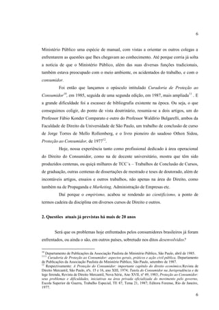 6

Ministério Público uma espécie de manual, com vistas a orientar os outros colegas a
enfrentarem as questões que lhes chegavam ao conhecimento. Até porque corria já solta
a notícia de que o Ministério Público, além das suas diversas funções tradicionais,
também estava preocupado com o meio ambiente, os acidentados do trabalho, e com o
consumidor.
Foi então que lançamos o opúsculo intitulado Curadoria de Proteção ao
Consumidor10, em 1985, seguida de uma segunda edição, em 1987, mais ampliada 11 . E
a grande dificuldade foi a escassez de bibliografia existente na época. Ou seja, o que
conseguimos coligir, do ponto de vista doutrinário, resumia-se a dois artigos, um do
Professor Fábio Konder Comparato e outro do Professor Waldírio Bulgarelli, ambos da
Faculdade de Direito da Universidade de São Paulo, um trabalho de conclusão de curso
de Jorge Torres de Mello Rollemberg, e o livro pioneiro do saudoso Othon Sidou,
Proteção ao Consumidor, de 197712.
Hoje, nossa experiência tanto como profissional dedicado à área operacional
do Direito do Consumidor, como na de docente universitário, mostra que têm sido
produzidos centenas, ou quiçá milhares de TCC´s – Trabalhos de Conclusão de Cursos,
de graduação, outras centenas de dissertações de mestrado e teses de doutorado, além de
incontáveis artigos, ensaios e outros trabalhos, não apenas na área do Direito, como
também na de Propaganda e Marketing, Administração de Empresas etc.
Daí porque o empirismo, acabou se rendendo ao cientificismo, a ponto de
termos cadeira da disciplina em diversos cursos de Direito e outros.
2. Questões atuais já previstas há mais de 20 anos

Será que os problemas hoje enfrentados pelos consumidores brasileiros já foram
enfrentados, ou ainda o são, em outros países, sobretudo nos ditos desenvolvidos?
10

Departamento de Publicações da Associação Paulista do Ministério Público, São Paulo, abril de 1985.
Curadoria de Proteção ao Consumidor: aspectos gerais, práticos e ação civil pública, Departamento
de Publicações da Associação Paulista do Ministério Público, São Paulo, setembro de 1987.
12
Respectivamente: A Proteção do Consumidor: importante capítulo do direito econômico,Revista de
Direito Mercantil, São Paulo, nªs. 15 e 16, ano XIII, 1974; Tutela do Consumidor na Jurisprudência e de
lege ferenda, Revista de Direito Mercantil, Nova Série, Ano XVII, nº 49, 1983; Proteção ao Consumidor:
seus problemas e dificuldades, iniciativas na área privada oficializada do movimento pelo governo,
Escola Superior de Guerra, Trabalho Especial, TE 87, Tema 21, 1987; Editora Forense, Rio de Janeiro,
1977.
1111

6

 