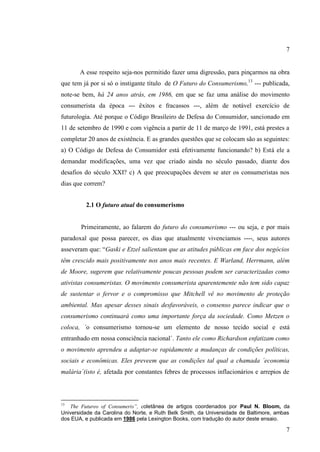 7

A esse respeito seja-nos permitido fazer uma digressão, para pinçarmos na obra
que tem já por si só o instigante título de O Futuro do Consumerismo,13 --- publicada,
note-se bem, há 24 anos atrás, em 1986, em que se faz uma análise do movimento
consumerista da época --- êxitos e fracassos ---, além de notável exercício de
futurologia. Até porque o Código Brasileiro de Defesa do Consumidor, sancionado em
11 de setembro de 1990 e com vigência a partir de 11 de março de 1991, está prestes a
completar 20 anos de existência. E as grandes questões que se colocam são as seguintes:
a) O Código de Defesa do Consumidor está efetivamente funcionando? b) Está ele a
demandar modificações, uma vez que criado ainda no século passado, diante dos
desafios do século XXI? c) A que preocupações devem se ater os consumeristas nos
dias que correm?
2.1 O futuro atual do consumerismo

Primeiramente, ao falarem do futuro do consumerismo --- ou seja, e por mais
paradoxal que possa parecer, os dias que atualmente vivenciamos ----, seus autores
asseveram que: “Gaski e Etzel salientam que as atitudes públicas em face dos negócios
têm crescido mais positivamente nos anos mais recentes. E Warland, Herrmann, além
de Moore, sugerem que relativamente poucas pessoas podem ser caracterizadas como
ativistas consumeristas. O movimento consumerista aparentemente não tem sido capaz
de sustentar o fervor e o compromisso que Mitchell vê no movimento de proteção
ambiental. Mas apesar desses sinais desfavoráveis, o consenso parece indicar que o
consumerismo continuará como uma importante força da sociedade. Como Metzen o
coloca, ´o consumerismo tornou-se um elemento de nosso tecido social e está
entranhado em nossa consciência nacional´. Tanto ele como Richardson enfatizam como
o movimento aprendeu a adaptar-se rapidamente a mudanças de condições políticas,
sociais e econômicas. Eles preveem que as condições tal qual a chamada ´economia
malária´(isto é, afetada por constantes febres de processos inflacionários e arrepios de

13

The Futureo of Consumeris”, coletânea de artigos coordenados por Paul N. Bloom, da
Universidade da Carolina do Norte, e Ruth Belk Smith, da Universidade de Baltimore, ambas
dos EUA, e publicada em 1986 pela Lexington Books, com tradução do autor deste ensaio.

7

 