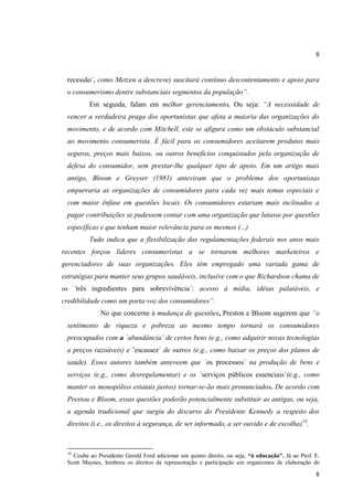 8

recessão´, como Metzen a descreve) suscitará contínuo descontentamento e apoio para
o consumerismo dentre substanciais segmentos da população”.
Em seguida, falam em melhor gerenciamento. Ou seja: “A necessidade de
vencer a verdadeira praga dos oportunistas que afeta a maioria das organizações do
movimento, e de acordo com Mitchell, este se afigura como um obstáculo substancial
ao movimento consumerista. É fácil para os consumidores aceitarem produtos mais
seguros, preços mais baixos, ou outros benefícios conquistados pela organização de
defesa do consumidor, sem prestar-lhe qualquer tipo de apoio. Em um artigo mais
antigo, Bloom e Greyser (1981) anteviram que o problema dos oportunistas
empurraria as organizações de consumidores para cada vez mais temas especiais e
com maior ênfase em questões locais. Os consumidores estariam mais inclinados a
pagar contribuições se pudessem contar com uma organização que lutasse por questões
específicas e que tenham maior relevância para os mesmos (...)
Tudo indica que a flexibilização das regulamentações federais nos anos mais
recentes forçou líderes consumeristas a se tornarem melhores marketeiros e
gerenciadores de suas organizações. Eles têm empregado uma variada gama de
estratégias para manter seus grupos saudáveis, inclusive com o que Richardson chama de
os ´três ingredientes para sobrevivência´: acesso à mídia, idéias palatáveis, e
credibilidade como um porta-voz dos consumidores”.
No que concerne à mudança de questões, Preston e Bloom sugerem que “o
sentimento de riqueza e pobreza ao mesmo tempo tornará os consumidores
preocupados com a ´abundância´ de certos bens (e.g., como adquirir novas tecnologias
a preços razoáveis) e ´escassez´ de outros (e.g., como baixar os preços dos planos de
saúde). Esses autores também anteveem que ´os processos´ na produção de bens e
serviços (e.g., como desregulamentar) e os ´serviços públicos essenciais´(e.g., como
manter os monopólios estatais justos) tornar-se-ão mais pronunciados. De acordo com
Prestou e Bloom, essas questões poderão potencialmente substituir as antigas, ou seja,
a agenda tradicional que surgiu do discurso do Presidente Kennedy a respeito dos
direitos (i.e., os direitos à segurança, de ser informado, a ser ouvido e de escolha)14.

14

Coube ao Presidente Gerald Ford adicionar um quinto direito, ou seja, “à educação”. Já ao Prof. E.
Scott Maynes, lembrou os direitos de representação e participação em organismos de elaboração de

8

 