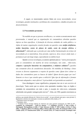 9

A seguir, os mencionados autores falam em novas necessidades, novas
tecnologias, grandes instituições e problemas dos consumidores, cidadãos de países em
desenvolvimento.

2.2 Necessidades prementes
“Na medida em que as pessoas envelhecem, e se sentem economicamente mais
pressionadas, é natural que as organizações de consumidores abordem questões
tópicas ou bem específicas. A formação de diversas entidades de cunho público e a
ênfase de muitas organizações estarão focadas em questões como tarifas telefônicas,
tarifas bancárias, custos de planos de saúde, custo da energia elétrica, e
alimentação15, indicando que a pressão por uma melhor harmonização em termos de
necessidades já se materializou. Essa pressão, espera-se, deva crescer ainda mais, e
permanecer por um longo tempo, especialmente no âmbito local.
Quanto a novas tecnologias, os autores apontam para as “outras preocupações
para os consumidores em matéria de novas tecnologias, tais como , vídeo-texto,
compras e operações bancárias via computadores, e telefones celulares 16, questões
tais certamente alvos de consideráveis discussões. Os trabalhos de Harding e Jones
reveem os diversos argumentos a respeito de questões como: Quem deve coletar os
dados dos consumidores para os bancos de dados? Quem deveria pagar por isso?
Somente os ricos é que estarão aptos a utilizá-lo? Que tipo de informação e formato
serão mais adequados e mais efetivos? A privacidade será garantida aos usuários?
Essa abordagem é assaz significativa, porquanto traz em si um exercício de
futurologia. Tanto assim que os setores retro apontados inundam, hoje, os órgãos e
entidades de consumidores em todo o país, à exceção do vídeo-texto, certamente
substituído com grande vantagem pela internet17. Aliás, em 1984, quando exercíamos as
políticas, que entende diferente do “direito de ser ouvido” , eis que utilizado mais para o setor privado. E,
finalmente os direitos de reclamação e recursos ao judiciário (obra citada, p. 38
15
Destaques nossos em negrito.
16
Destaques, idem.
17
“Fundação Procon divulga ranking de empresas que mais geraram reclamação em 2009 em SP –
Campeães de reclamações – Total de queixas – 1ª Telefônica (15.337); 2ª Itaú (1.410); 3ª
Eletropaulo Metropolitana (1.340); 4ª Sony Ericsson (1.228); 5ª TIM Celular (1.112); 6ª Claro
(906); 7ª Bradesco (853); 8ª Unibanco (848); 9ª Banco IBI-C&A (738); 10ª Embratel (695); 11ª Oi
Celular (639); 12ª Panamericano (620); 13ª Citicard (525); 14ª Nokia do Brasil Tecnologia Ltda.

9

 