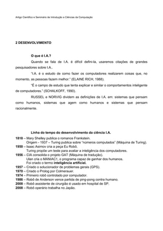 Artigo Cientifico e Seminário de Introdução a Ciências da Computação

2 DESENVOLVIMENTO

O que é I.A.?
Quando se fala de I.A. é difícil defini-la, usaremos citações de grandes
pesquisadores sobre I.A..
“I.A. é o estudo de como fazer os computadores realizarem coisas que, no
momento, as pessoas fazem melhor.” (ELAINE RICH, 1988).
“É o campo de estudo que tenta explicar e similar o comportamentos inteligente
de computadores.” (SCHALKOFF, 1990).
RUSSEL e NORVIG dividem as definições de I.A. em: sistemas que pensam
como humanos, sistemas que agem como humanos e sistemas que pensam
racionalmente.

Linha do tempo do desenvolvimento da ciência I.A.
1818 – Mary Shelley publica o romance Frankstein.
Origem - 1937 – Turing publica sobre “números computados” (Máquina de Turing).
1950 – Isaac Asimov cria a peça Eu Robô.
Turing propõe um teste para avaliar a inteligência dos computadores.
1956 – CIA consolida o projeto GAT (Máquina de tradução).
Ulan cria o MANIAC1, o programa capaz de ganhar dos humanos.
Foi criado o termo inteligência artificial.
1957 – Criado o solucionador de problemas gerais (GPS).
1970 – Criado o Prolog por Colmerauer.
1974 – Primeiro robô controlado por computador.
1986 – Robô de Anderson vence partida de ping-pong contra humano.
2008 – Robô assistente de cirurgião é usado em hospital de SP.
2008 – Robô operário trabalha no Japão.

 