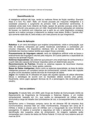 Artigo Cientifico e Seminário de Introdução a Ciências da Computação

Desmitificando I.A.
A inteligência artificial até hoje, rende os melhores filmes de ficção cientifica. Exemplo
disso é o livro "Eu robô". Nele, um mundo povoado por maquinas inteligentes e a
sociedade presencia o surgimento do primeiro robô a demonstrar sentimentos. A
realidade ainda está muito distante da ficção, apesar de grandes avanços ainda não é
possível confundir uma pessoa com um robô. Atualmente temos aplicações em sistemas
de buscas, na medicina com máquinas que a partir de um certo diagnostico consegue
apontar se é melhor começar o tratamento ou realizar mais testes. Então o "grande mito"
que somente robôs são IA, está errado e sim mais próximo do que imaginamos.

Áreas de Aplicação
Robótica: é um ramo tecnológico que engloba computadores, robôs e computação, que
trata de sistemas compostos por partes mecânicas automáticas e controladas por
circuitos integrados. Os dispositivos robóticos tem se tornado populares devido a
facilidade dos mesmos realizar tarefas que exigem força e precisão .
Processamento de linguagem natural: ramo da inteligência artificial onde se busca o
entendimento das linguagens naturais pela máquina. Em outras palavras a capacidade da
máquina em aprender línguas.
Sistemas Especialistas: são sistemas que possuem uma ampla base de conhecimento e
a partir dela são capazes de fornecer respostas sobre um determinado assunto
Reconhecimento de Padrões: Envolve os sistemas capazes de reconhecer diversos
modelos e ambientes como: faces, gestos, palavras.
Bases de Dados inteligentes: Assim como os sistemas especialistas, as base de dados
inteligentes possuem um complexo campo de conhecimento, contudo, estas são capazes
de gerar novos resultados usando técnicas de mineração de dados.
Jogos: Os modelos de IA utilizados em jogos são aqueles capazes de utilizar diferentes
táticas e estratégias de acordo com os resultados obtidos durante uma partida.
Atualmente, vários jogos agregam técnicas de IA a personagens não controlados pelo
usuário.

Uso no cotidiano
Aeroporto: O estudo feito, em 2005, pelo Grupo de Análise de Comunicação (GAS) do
Departamento de Engenharia de Computação e Sistemas Digitais, é um modelo
computacional, baseado em I.A., que auxilia no planejamento do tráfego aéreo,
diminuindo a carga de trabalho dos controladores de voo, e consequentemente o risco de
erros.
Aeroportos como o Viracopos comprou cerca de mil câmeras HD da empresa Axis
Communications, empresa líder em vídeo monitoramento. Viracopos tem cerca de 9
milhões e tende a crescer para 22 milhões com a inauguração do novo terminal de
passageiros. O objetivo é aumentar a segurança em todo o aeroporto, permitindo a
identificação dos suspeitos antes de embarcarem. As imagens captadas serão
comparadas com o banco de dados da Polícia Federal. O início do novo sistema será em
maio de 2014.

 