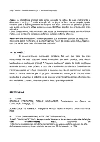 Artigo Cientifico e Seminário de Introdução a Ciências da Computação

Jogos: A inteligência artificial está sendo aplicada na rotina do jogo, melhorando o
desempenho do jogo. O maior exemplo são os jogos de luta, que os próprio jogador
contribui para o aperfeiçoamento da máquina nas lutas. Enquanto as primeiras partidas
são fácies, a máquina utiliza processos para identificar padrões nos movimentos mais
utilizados.
Como consequência, nas próximas lutas, todos os movimentos usados até então serão
inúteis, pois a máquina conseguirá defender e atacar de forma eficiente.
Redes sociais: No facebook, existem processos que avaliam os padrões de pesquisas
do usuário, assim melhorando o a amostragem de “feed” de notícias usando I.A., fazendo
com que ele se torne mais interessante e relevante.

3 CONCLUSÃO
O desenvolvimento tecnológico constante faz com que cada dia mais
especialistas da área busquem novas habilidades em seus projetos, uma destas
habilidades é a inteligência artificial. A “máquina inteligente” passou de ficção científica à
realidade, tornando mais próximo a cada dia, o sonho de todo cientista. O cotidiano de
inúmeras pessoas se vê hoje relacionado a máquinas que não só exercem um exercício,
como já tomam decisões por si próprias, reconhecem diferenças e buscam novos
resultados. É visível que o trabalho pra se alcançar uma inteligência similar a humana não
está totalmente completo, mas é de passo a passo que chegaremos lá.
.

REFERÊNCIAS
a)
Livros,
BEHROUZ FOROUZAN.; FIROUZ
Computação, Cengage, 2011.

MOSHARRAF.

Fundamentos

da

Ciência

da

ALMIR OLIVETTE ARTERO. Inteligência Artificial Teórica e Prática, Livraria da Física,
2008
b)

WWW (World Wide Web) e FTP (File Transfer Protocol),
1.AXIS COMMUNICATIONS. Aeroporto de Viracopos terá câmeras de alta definição
com
reconhecimento
facial.
Disponível
em
<http://www.tiespecialistas.com.br/review/aeroporto-de-viracopos-tera-cameras-de-altadefinicao-com-reconhecimento-facial/>. Acesso em 22 de fevereiro de 2014.

 