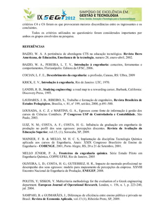 critérios C4 e C6 foram os que provocaram maiores discordâncias entre os ingressantes e os
concluintes.
Todos os critérios utilizados no questionário foram considerados importantes por
ambos os grupos envolvidos na pesquisa.
REFERÊNCIAS
BAZZO, W. A. A pertinência de abordagens CTS na educação tecnológica. Revista Ibero
Americana, de Educación, Enseñanza de la tecnologia, numero 28, enero-abril, 2002.
BAZZO, W. A., PEREIRA, L. T. V., Introdução à engenharia: conceitos, ferramentas e
comportamentos, Florianópolis: Editora da UFSC, 2006.
COCIAN, L. F. E., Descobrimento da engenharia: a profissão, Canoas, RS: Ulbra, 2009
KRICK, E. V., Introdução à engenharia, Rio de Janeiro: LTC, 1970.
LANDIS, R. B., Studying engineering: a road map to a rewarding career, Burbank, California:
Discovery Press, 1995.
LAUDARES, J. B., RIBEIRO, S., Trabalho e formação de engenheiro, Revista Brasileira de
Estudos Pedagógicos, Brasília, v. 81, n° 199, set/dez, 2000, p.491-500.
LOUSADA, A. C. Z. e MARTINS, G. A., Egressos como fonte de informação à gestão dos
cursos de Ciências Contábeis. 3o
Congresso USP de Controladoria e Contabilidade, São
Paulo, 2003.
LUIZ, N. M.; COSTA, A. F.; COSTA, H. G.. Influência da graduação em engenharia de
produção no perfil dos seus egressos: percepções discentes. Revista da Avaliação da
Educação Superior, vol.15, (1), Sorocaba, SP, 2009.
MAINIER, F. B. & MELLO, M. H. C. S, Implantação da disciplina Tecnologia Química
aplicada aos cursos de Engenharia, Anais: XXIX Congresso Brasileiro de Ensino de
Engenharia - COBENGE, 2001, Porto Alegre, RS, 20 a 21 de Setembro, 2001.
MELLO JÚNIOR, P. A., Fronteiras da engenharia química. Série Estudo Piloto em
Engenharia Química, COPPE/UFRJ, Rio de Janeiro, 2005
OLIVEIRA, L. D.; COSTA, H. G.; GUTIERREZ, H. R., Impacto do mestrado profissional no
desempenho dos seus egressos: modelo para mapeamento de percepções da empresa. XXVIII
Encontro Nacional de Engenharia de Produção, ENEGEP, 2008.
POLITIS, Y; SISKOS, Y. Multicriteria methodology for the evaluation of a Greek engineering
department. European Journal of Operational Research, London, v. 156, n. 1, p. 223-240,
jul. 2004.
SAMPAIO, B. e GUIMARÃES, J., Diferenças de eficiência entre ensino público e privado no
Brasil. Revista de Economia Aplicada, vol.13 (1), Ribeirão Preto, SP, 2009.
 