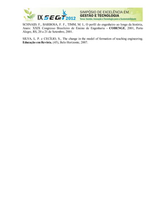 SCHNAID, F., BARBOSA, F. F., TIMM, M. I., O perfil do engenheiro ao longo da história,
Anais: XXIX Congresso Brasileiro de Ensino de Engenharia - COBENGE, 2001, Porto
Alegre, RS, 20 a 21 de Setembro, 2001.
SILVA, L. P. e CECÍLIO, S., The change in the model of formation of teaching engineering.
Educação em Revista, (45), Belo Horizonte, 2007.
Powered by TCPDF (www.tcpdf.org)
 