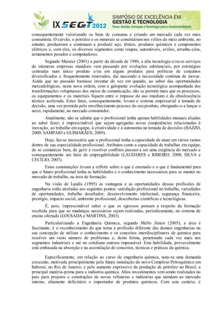 consequentemente valorizando os bens de consumo e criando um mercado cada vez mais
consumista. O carvão, o petróleo e os minerais se constituíram nos vilões do meio ambiente, no
entanto, produziram e continuam a produzir aço, têxteis, produtos químicos e componentes
elétricos e, com eles, os diversos segmentos como roupas, automóveis, aviões, arranha-céus,
armamentos pesados e computadores.
Segundo Mainier (2001) a partir da década de 1980, a alta tecnologia e/ou os serviços
de inúmeras empresas mundiais vem passando por evoluções substanciais, por estratégias
centradas num único produto e/ou em alguns produtos para políticas de conjuntos
diversificados e frequentemente renovados, daí nascendo a necessidade contínua de inovar.
Ainda que no passado bastasse inventar de vez em quando, ao sabor das oportunidades
mercadológicas, nesta nova ordem, com a galopante evolução tecnológica acompanhada das
transformações voluptuosas dos meios de comunicação, não se permite mais que os processos,
os equipamentos e os materiais fiquem entre o impasse do uso imediato e da obsolescência
técnica acelerada. Estes fatos, consequentemente, levam o sistema empresarial à tomada de
decisão, uma vez premida pelo envelhecimento precoce do seu produto, obrigando-o a lançar o
novo, rapidamente, no mercado consumidor.
Atualmente, não se admite que o profissional tenha apenas habilidades manuais aliadas
ao saber fazer; é imprescindível que sejam agregadas novas competências relacionadas à
inovação, ao trabalho em equipe, à criatividade e à autonomia na tomada de decisões (BAZZO,
2000; SAMPAIO e GUIMARÃES, 2009).
Hoje, faz-se necessário que o profissional tenha a capacidade de atuar em vários ramos
dentro de sua especialidade profissional. Atributos como a capacidade de trabalhar em equipe,
de se comunicar bem, de gerir e resolver conflitos passam a ser uma exigência do mercado e
consequentemente um fator de empregabilidade (LAUDARES e RIBEIRO, 2000; SILVA e
CECÍLIO, 2007).
Estas constatações levam a refletir sobre o que é ensinado e o que é fundamental para
que o futuro profissional tenha as habilidades e o conhecimento necessários para se manter no
mercado de trabalho, na área de formação.
Na visão de Landis (1995) as vantagens e as oportunidades dessas profissões de
engenharia estão atreladas aos seguintes pontos: satisfação profissional no trabalho, variedades
de oportunidades, trabalho desafiador, desenvolvimento intelectual, segurança financeira,
prestígio, impacto social, ambiente profissional, descobertas científicas e tecnológicas.
É, pois, imprescindível saber o que os egressos pensam a respeito da formação
recebida para que as mudanças necessárias sejam realizadas, periodicamente, no sistema de
ensino ofertado (LOUSADA e MARTINS, 2003).
Particularizando a Engenharia Química, segundo Mello Júnior (2005), a área é
fascinante, é o reconhecimento do que torna a profissão diferente das demais engenharias na
sua concepção de utilizar o conhecimento e os conceitos interdisciplinares de química para
resolver um vasto número de problemas e, desta forma, penetrando cada vez mais nos
segmentos industriais e até no cotidiano outrora impensável. Esta habilidade, provavelmente
está embasada na absorção e na assimilação de conceitos, técnicas e práticas da química.
Especificamente, em relação ao curso de engenharia química, nota-se uma demanda
crescente, motivada principalmente pela futura instalação do novo Complexo Petroquímico em
Itaboraí, no Rio de Janeiro, e pelo aumento expressivo da produção de petróleo no Brasil, a
principal matéria-prima para a indústria química. Altos investimentos vem sendo realizados no
país para projetos e construções de novas refinarias e indústrias que atendam ao mercado
interno, altamente deficitário e importador de produtos químicos. Com este cenário, é
 