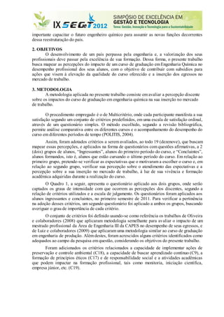 importante capacitar o futuro engenheiro químico para assumir as novas funções decorrentes
dessa reestruturação do país.
2. OBJETIVOS
O desenvolvimento de um país perpassa pela engenharia e, a valorização dos seus
profissionais deve passar pela excelência de sua formação. Dessa forma, o presente trabalho
busca mapear as percepções do impacto de um curso de graduação em Engenharia Química no
desempenho profissional dos seus alunos, com o objetivo de contribuir com subsídios para
ações que visem à elevação da qualidade do curso oferecido e a inserção dos egressos no
mercado de trabalho.
3. METODOLOGIA
A metodologia aplicada no presente trabalho consiste em avaliar a percepção discente
sobre os impactos do curso de graduação em engenharia química na sua inserção no mercado
de trabalho.
O procedimento empregado é o de Multicritério, onde cada participante manifesta a sua
satisfação segundo um conjunto de critérios predefinidos, em uma escala de satisfação ordinal,
através de um questionário simples. O método escolhido, segundo a revisão bibliográfica,
permite análise comparativa entre os diferentes cursos e o acompanhamento do desempenho do
curso em diferentes períodos de tempo (POLITIS, 2004).
Assim, foram adotados critérios a serem avaliados, ao todo 19 (dezenove), que buscam
mapear essas percepções, e aplicados na forma de questionários com questões afirmativas, a 2
(dois) grupos de alunos, “Ingressantes”, alunos do primeiro período do curso, e “Concluintes”,
alunos formandos, isto é, alunos que estão cursando o último período do curso. Em relação ao
primeiro grupo, pretende-se verificar as expectativas que o motivaram a escolher o curso e, em
relação ao segundo grupo, verificar sua percepção sobre o atendimento das expectativas e a
percepção sobre a sua inserção no mercado de trabalho, à luz de sua vivência e formação
acadêmica adquiridas durante a realização do curso.
O Quadro 1, a seguir, apresenta o questionário aplicado aos dois grupos, onde serão
captados os graus de intensidade com que ocorrem as percepções dos discentes, segundo a
relação de critérios utilizados e a escala de julgamento. Os questionários foram aplicados aos
alunos ingressantes e concluintes, no primeiro semestre de 2011. Para verificar a pertinência
na adoção desses critérios, um segundo questionário foi aplicado a ambos os grupos, buscando
averiguar o grau de importância de cada critério.
O conjunto de critérios foi definido usando-se como referência os trabalhos de Oliveira
e colaboradores (2008) que aplicaram metodologia semelhante para avaliar o impacto de um
mestrado profissional da Área de Engenharia III da CAPES no desempenho de seus egressos, e
de Luiz e colaboradores (2009) que aplicaram uma metodologia similar ao curso de graduação
em engenharia de produção. Além destes, foram acrescidos alguns critérios identificados como
adequados ao campo da pesquisa em questão, considerando os objetivos do presente trabalho.
Foram adicionados os critérios relacionados a capacidade de implementar ações de
preservação e controle ambiental (C18), a capacidade de buscar aprendizado contínuo (C9), a
formação de princípios éticos (C17) e de responsabilidade social e a atividades acadêmicas
que podem impactar na formação profissional, tais como monitoria, iniciação científica,
empresa júnior, etc. (C19).
 