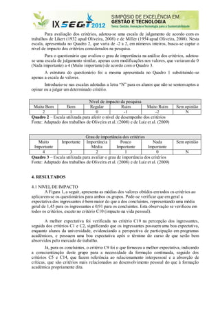 Para avaliação dos critérios, adotou-se uma escala de julgamento de acordo com os
trabalhos de Likert (1932 apud Oliveira, 2008) e de Miller (1954 apud Oliveira, 2008). Nesta
escala, apresentada no Quadro 2, que varia de -2 a 2, em números inteiros, busca-se captar o
nível de impacto dos critérios considerados na pesquisa.
Para o questionário que avaliou o grau de importância na análise dos critérios, adotou-
se uma escala de julgamento similar, apenas com modificações nos valores, que variaram de 0
(Nada importante) a 4 (Muito importante) de acordo com o Quadro 3.
A estrutura do questionário foi a mesma apresentada no Quadro 1 substituindo-se
apenas a escala de valores.
Introduziu-se nas escalas adotadas a letra “N” para os alunos que não se sentem aptos a
opinar ou a julgar um determinado critério.
Nível de impacto da pesquisa
Muito Bom Bom Regular Ruim Muito Ruim Sem opinião
2 1 0 -1 -2 N
Quadro 2 – Escala utilizada para aferir o nível de desempenho dos critérios
Fonte: Adaptado dos trabalhos de Oliveira et al. (2008) e de Luiz et al. (2009)
Grau de importância dos critérios
Muito
Importante
Importante Importância
Média
Pouco
Importante
Nada
Importante
Sem opinião
4 3 2 1 0 N
Quadro 3 – Escala utilizada para avaliar o grau de importância dos critérios
Fonte: Adaptado dos trabalhos de Oliveira et al. (2008) e de Luiz et al. (2009)
4. RESULTADOS
4.1 NIVEL DE IMPACTO
A Figura 1, a seguir, apresenta as médias dos valores obtidos em todos os critérios ao
aplicarem-se os questionários para ambos os grupos. Pode-se verificar que em geral a
expectativa dos ingressantes é bem maior do que a dos concluintes, representando uma média
geral de 1,45 para os ingressantes e 0,91 para os concluintes. Esta observação se verificou em
todos os critérios, exceto no critério C10 (impacto na vida pessoal).
A melhor expectativa foi verificada no critério C19 na percepção dos ingressantes,
seguida dos critérios C1 e C2, significando que os ingressantes possuem uma boa expectativa,
enquanto alunos da universidade, evidenciando a perspectiva de participação em programas
acadêmicos, e possuem uma boa expectativa após o término do curso de que serão bem
absorvidos pelo mercado de trabalho.
Já, para os concluintes, o critério C9 foi o que forneceu a melhor expectativa, indicando
a conscientização deste grupo para a necessidade da formação continuada, seguido dos
critérios C5 e C14, que fazem referência ao relacionamento interpessoal e a absorção de
críticas, que são critérios mais relacionados ao desenvolvimento pessoal do que à formação
acadêmica propriamente dita.
 