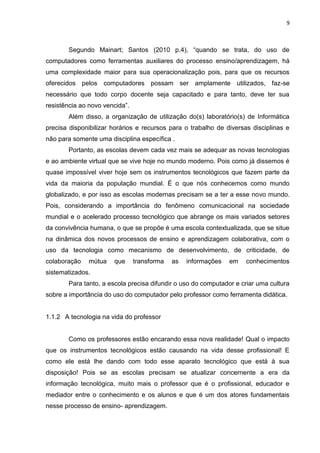 9
Segundo Mainart; Santos (2010 p.4), “quando se trata, do uso de
computadores como ferramentas auxiliares do processo ensino/aprendizagem, há
uma complexidade maior para sua operacionalização pois, para que os recursos
oferecidos pelos computadores possam ser amplamente utilizados, faz-se
necessário que todo corpo docente seja capacitado e para tanto, deve ter sua
resistência ao novo vencida”.
Além disso, a organização de utilização do(s) laboratório(s) de Informática
precisa disponibilizar horários e recursos para o trabalho de diversas disciplinas e
não para somente uma disciplina específica .
Portanto, as escolas devem cada vez mais se adequar as novas tecnologias
e ao ambiente virtual que se vive hoje no mundo moderno. Pois como já dissemos é
quase impossível viver hoje sem os instrumentos tecnológicos que fazem parte da
vida da maioria da população mundial. É o que nós conhecemos como mundo
globalizado, e por isso as escolas modernas precisam se a ter a esse novo mundo.
Pois, considerando a importância do fenômeno comunicacional na sociedade
mundial e o acelerado processo tecnológico que abrange os mais variados setores
da convivência humana, o que se propõe é uma escola contextualizada, que se situe
na dinâmica dos novos processos de ensino e aprendizagem colaborativa, com o
uso da tecnologia como mecanismo de desenvolvimento, de criticidade, de
colaboração mútua que transforma as informações em conhecimentos
sistematizados.
Para tanto, a escola precisa difundir o uso do computador e criar uma cultura
sobre a importância do uso do computador pelo professor como ferramenta didática.
1.1.2 A tecnologia na vida do professor
Como os professores estão encarando essa nova realidade! Qual o impacto
que os instrumentos tecnológicos estão causando na vida desse profissional! E
como ele está lhe dando com todo esse aparato tecnológico que está à sua
disposição! Pois se as escolas precisam se atualizar concernente a era da
informação tecnológica, muito mais o professor que é o profissional, educador e
mediador entre o conhecimento e os alunos e que é um dos atores fundamentais
nesse processo de ensino- aprendizagem.
 