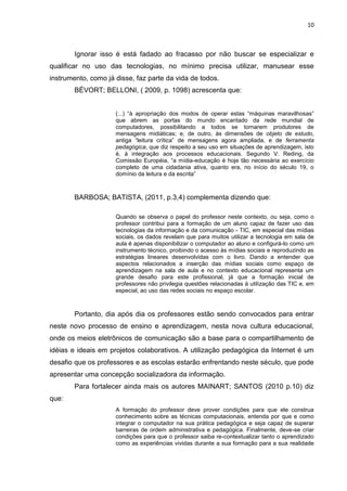 10
Ignorar isso é está fadado ao fracasso por não buscar se especializar e
qualificar no uso das tecnologias, no mínimo precisa utilizar, manusear esse
instrumento, como já disse, faz parte da vida de todos.
BÉVORT; BELLONI, ( 2009, p. 1098) acrescenta que:
(...) “à apropriação dos modos de operar estas “máquinas maravilhosas”
que abrem as portas do mundo encantado da rede mundial de
computadores, possibilitando a todos se tornarem produtores de
mensagens midiáticas; e, de outro, às dimensões de objeto de estudo,
antiga “leitura crítica” de mensagens agora ampliada, e de ferramenta
pedagógica, que diz respeito a seu uso em situações de aprendizagem, isto
é, à integração aos processos educacionais. Segundo V. Reding, da
Comissão Européia, “a mídia-educação é hoje tão necessária ao exercício
completo de uma cidadania ativa, quanto era, no início do século 19, o
domínio da leitura e da escrita”
BARBOSA; BATISTA, (2011, p.3,4) complementa dizendo que:
Quando se observa o papel do professor neste contexto, ou seja, como o
professor contribui para a formação de um aluno capaz de fazer uso das
tecnologias da informação e da comunicação - TIC, em especial das mídias
sociais, os dados revelam que para muitos utilizar a tecnologia em sala de
aula é apenas disponibilizar o computador ao aluno e configurá-lo como um
instrumento técnico, proibindo o acesso às mídias sociais e reproduzindo as
estratégias lineares desenvolvidas com o livro. Dando a entender que
aspectos relacionados a inserção das mídias sociais como espaço de
aprendizagem na sala de aula e no contexto educacional representa um
grande desafio para este profissional, já que a formação inicial de
professores não privilegia questões relacionadas à utilização das TIC e, em
especial, ao uso das redes sociais no espaço escolar.
Portanto, dia após dia os professores estão sendo convocados para entrar
neste novo processo de ensino e aprendizagem, nesta nova cultura educacional,
onde os meios eletrônicos de comunicação são a base para o compartilhamento de
idéias e ideais em projetos colaborativos. A utilização pedagógica da Internet é um
desafio que os professores e as escolas estarão enfrentando neste século, que pode
apresentar uma concepção socializadora da informação.
Para fortalecer ainda mais os autores MAINART; SANTOS (2010 p.10) diz
que:
A formação do professor deve prover condições para que ele construa
conhecimento sobre as técnicas computacionais, entenda por que e como
integrar o computador na sua prática pedagógica e seja capaz de superar
barreiras de ordem administrativa e pedagógica. Finalmente, deve-se criar
condições para que o professor saiba re-contextualizar tanto o aprendizado
como as experiências vividas durante a sua formação para a sua realidade
 