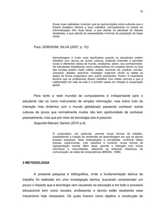 12
Essas duas realidades mostram que as oportunidades sócio-culturais que o
Estado brasileiro oferece a seus cidadãos, principalmente no campo da
informatização, têm duas faces: a que atende na plenitude às classes
abastadas, a que atende às necessidades mínimas da população de baixa
renda.
Para DORIGONI; SILVA (2007, p. 10):
Aprendizagem é muito mais significativa quando os estudantes podem
trabalhar com alunos de outras culturas, podendo entender e perceber
novas e diferentes visões de mundo, ampliando, assim, seu conhecimento.
Os estudantes trabalhando como colaboradores em projetos dentro ou fora
das escolas podem medir coletar, avaliar, escrever, ler, publicar, simular,
comparar, debater, examinar, investigar, organizar, dividir ou relatar os
dados de forma cooperativa com outros estudantes. Porém, é importante
lembrar que os professores devem trabalhar com metas comuns e que a
colaboração em sala de aula é o primeiro passo em direção à cooperação
global.
Para tanto a rede mundial de computadores é indispensável para o
estudante não só como instrumento de simples informação, mas sobre tudo de
interação mas dinâmica com o mundo globalizado passando conhecer outras
culturas de povos que normalmente muitos não tem oportunidade de conhecer
pessoalmente, mas que por meio da tecnologia isso é possível.
Segundo Mainart; Santos (2010 p.4):
O computador, em particular, permite novas formas de trabalho,
possibilitando a criação de ambientes de aprendizagem em que os alunos
possam pesquisar, fazer antecipações e simulações, confirmar ideias
prévias, experimentar, criar soluções e construir novas formas de
representação mental. Além disso, permite a interação com outros
indivíduos e comunidades, utilizando os sistemas interativos de
comunicação: as redes de computadores (BRASIL, 1998).
2 METODOLOGIA
A presente pesquisa é bibliográfica, onde a fundamentação teórica do
trabalho foi realizada em uma investigação teórica, buscando compreender um
pouco o impacto que a tecnologia vem causando na educação e em todo o processo
educacional bem como escolas, professores e alunos estão recebendo esse
mecanismo hoje necessário. Os quais tiveram como objetivo a construção do
 