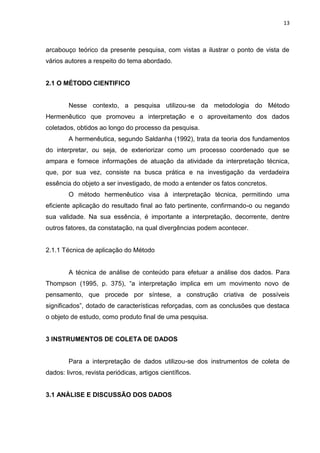 13
arcabouço teórico da presente pesquisa, com vistas a ilustrar o ponto de vista de
vários autores a respeito do tema abordado.
2.1 O MÉTODO CIENTIFICO
Nesse contexto, a pesquisa utilizou-se da metodologia do Método
Hermenêutico que promoveu a interpretação e o aproveitamento dos dados
coletados, obtidos ao longo do processo da pesquisa.
A hermenêutica, segundo Saldanha (1992), trata da teoria dos fundamentos
do interpretar, ou seja, de exteriorizar como um processo coordenado que se
ampara e fornece informações de atuação da atividade da interpretação técnica,
que, por sua vez, consiste na busca prática e na investigação da verdadeira
essência do objeto a ser investigado, de modo a entender os fatos concretos.
O método hermenêutico visa à interpretação técnica, permitindo uma
eficiente aplicação do resultado final ao fato pertinente, confirmando-o ou negando
sua validade. Na sua essência, é importante a interpretação, decorrente, dentre
outros fatores, da constatação, na qual divergências podem acontecer.
2.1.1 Técnica de aplicação do Método
A técnica de análise de conteúdo para efetuar a análise dos dados. Para
Thompson (1995, p. 375), “a interpretação implica em um movimento novo de
pensamento, que procede por síntese, a construção criativa de possíveis
significados”, dotado de características reforçadas, com as conclusões que destaca
o objeto de estudo, como produto final de uma pesquisa.
3 INSTRUMENTOS DE COLETA DE DADOS
Para a interpretação de dados utilizou-se dos instrumentos de coleta de
dados: livros, revista periódicas, artigos científicos.
3.1 ANÀLISE E DISCUSSÃO DOS DADOS
 