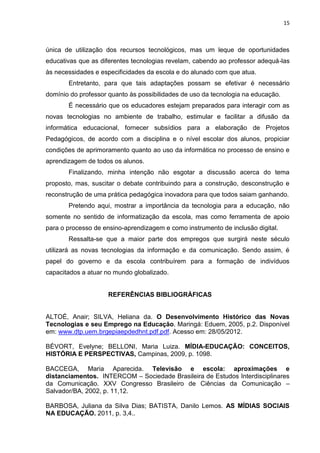 15
única de utilização dos recursos tecnológicos, mas um leque de oportunidades
educativas que as diferentes tecnologias revelam, cabendo ao professor adequá-las
às necessidades e especificidades da escola e do alunado com que atua.
Entretanto, para que tais adaptações possam se efetivar é necessário
domínio do professor quanto às possibilidades de uso da tecnologia na educação.
É necessário que os educadores estejam preparados para interagir com as
novas tecnologias no ambiente de trabalho, estimular e facilitar a difusão da
informática educacional, fornecer subsídios para a elaboração de Projetos
Pedagógicos, de acordo com a disciplina e o nível escolar dos alunos, propiciar
condições de aprimoramento quanto ao uso da informática no processo de ensino e
aprendizagem de todos os alunos.
Finalizando, minha intenção não esgotar a discussão acerca do tema
proposto, mas, suscitar o debate contribuindo para a construção, desconstrução e
reconstrução de uma prática pedagógica inovadora para que todos saiam ganhando.
Pretendo aqui, mostrar a importância da tecnologia para a educação, não
somente no sentido de informatização da escola, mas como ferramenta de apoio
para o processo de ensino-aprendizagem e como instrumento de inclusão digital.
Ressalta-se que a maior parte dos empregos que surgirá neste século
utilizará as novas tecnologias da informação e da comunicação. Sendo assim, é
papel do governo e da escola contribuírem para a formação de indivíduos
capacitados a atuar no mundo globalizado.
REFERÊNCIAS BIBLIOGRÁFICAS
ALTOÉ, Anair; SILVA, Heliana da. O Desenvolvimento Histórico das Novas
Tecnologias e seu Emprego na Educação. Maringá: Eduem, 2005, p.2. Disponível
em: www.dtp.uem.brgepiaepdedhnt.pdf.pdf. Acesso em: 28/05/2012.
BÉVORT, Evelyne; BELLONI, Maria Luiza. MÍDIA-EDUCAÇÃO: CONCEITOS,
HISTÓRIA E PERSPECTIVAS, Campinas, 2009, p. 1098.
BACCEGA, Maria Aparecida. Televisão e escola: aproximações e
distanciamentos. INTERCOM – Sociedade Brasileira de Estudos Interdisciplinares
da Comunicação. XXV Congresso Brasileiro de Ciências da Comunicação –
Salvador/BA, 2002, p. 11,12.
BARBOSA, Juliana da Silva Dias; BATISTA, Danilo Lemos. AS MÍDIAS SOCIAIS
NA EDUCAÇÃO. 2011, p. 3,4..
 