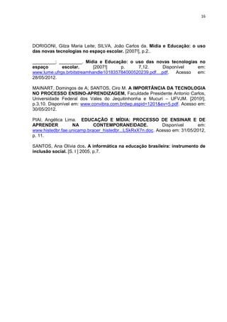 16
DORIGONI, Gilza Maria Leite; SILVA, João Carlos da. Mídia e Educação: o uso
das novas tecnologias no espaço escolar. [2007!], p.2..
_________; _________. Mídia e Educação: o uso das novas tecnologias no
espaço escolar. [2007!] p. 7,12. Disponível em:
www.lume.ufrgs.brbitstreamhandle101835784000520239.pdf....pdf. Acesso em:
28/05/2012.
MAINART, Domingos de A; SANTOS, Ciro M. A IMPORTÂNCIA DA TECNOLOGIA
NO PROCESSO ENSINO-APRENDIZAGEM, Faculdade Presidente Antonio Carlos,
Universidade Federal dos Vales do Jequitinhonha e Mucuri – UFVJM. [2010!],
p.3,10. Disponível em: www.convibra.com.brdwp.aspid=1201&ev=5.pdf. Acesso em:
30/05/2012.
PIAI, Angélica Lima. EDUCAÇÃO E MÍDIA: PROCESSO DE ENSINAR E DE
APRENDER NA CONTEMPORANEIDADE. Disponível em:
www.histedbr.fae.unicamp.bracer_histedbr...LSkRxX7n.doc. Acesso em: 31/05/2012,
p. 11.
SANTOS, Ana Olívia dos. A informática na educação brasileira: instrumento de
inclusão social. [S. l ] 2005, p.7.
 