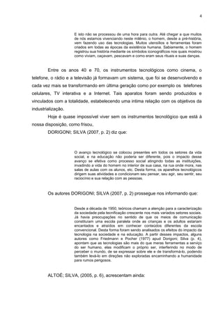 4
E isto não se processou de uma hora para outra. Até chegar a que muitos
de nós estamos vivenciando neste milênio, o homem, desde a pré-história,
vem fazendo uso das tecnologias. Muitos utensílios e ferramentas foram
criados em todas as épocas da existência humana. Sabiamente, o homem
registrou sua história mediante os símbolos iconográficos nos quais mostrou
como viviam, caçavam, pescavam e como eram seus rituais e suas danças.
Entre os anos 40 e 70, os instrumentos tecnológicos como cinema, o
telefone, o rádio e a televisão já formavam um sistema, que foi se desenvolvendo e
cada vez mais se transformando em última geração como por exemplo os telefones
celulares, TV interativa e a Internet. Tais aparatos foram sendo produzidos e
vinculados com a totalidade, estabelecendo uma intima relação com os objetivos da
industrialização.
Hoje é quase impossível viver sem os instrumentos tecnológico que está à
nossa disposição, como frisou,
DORIGONI; SILVA (2007, p. 2) diz que:
O avanço tecnológico se colocou presentes em todos os setores da vida
social, e na educação não poderia ser diferente, pois o impacto desse
avanço se efetiva como processo social atingindo todas as instituições,
invadindo a vida do homem no interior de sua casa, na rua onde mora, nas
salas de aulas com os alunos, etc. Desta forma, os aparelhos tecnológicos
dirigem suas atividades e condicionam seu pensar, seu agir, seu sentir, seu
raciocínio e sua relação com as pessoas.
Os autores DORIGONI; SILVA (2007, p. 2) prossegue nos informando que:
Desde a década de 1950, teóricos chamam a atenção para a caracterização
da sociedade pela tecnificação crescente nos mais variados setores sociais.
Já havia preocupações no sentido de que os meios de comunicação
constituíam uma escola paralela onde as crianças e os adultos estariam
encantados e atraídos em conhecer conteúdos diferentes da escola
convencional. Desta forma foram sendo analisados os efeitos do impacto da
tecnologia na sociedade e na educação. A partir desses impactos, alguns
autores como Friedmann e Pocher (1977) apud Dorigoni; Silva (p. 4),
apontam que as tecnologias são mais do que meras ferramentas a serviço
do ser humano, elas modificam o próprio ser, interferindo no modo de
perceber o mundo, de se expressar sobre ele e de transformá-lo, podendo
também levá-lo em direções não exploradas encaminhando a humanidade
para rumos perigosos.
ALTOÉ; SILVA, (2005, p. 6), acrescentam ainda:
 