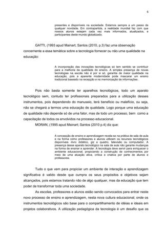 6
presentes e disponíveis na sociedade. Estamos sempre a um passo de
qualquer novidade. Em contrapartida, a realidade mundial faz com que
nossos alunos estejam cada vez mais informados, atualizados, e
participantes deste mundo globalizado.
GATTI, (1993 apud Mainart; Santos (2010, p.3) faz uma observação
concernente a essa temática sobre a tecnologia fornecer ou não uma qualidade na
educação:
A incorporação das inovações tecnológicas só tem sentido se contribuir
para a melhoria da qualidade do ensino. A simples presença de novas
tecnologias na escola não é por si só, garantia de maior qualidade na
educação, pois a aparente modernidade pode mascarar um ensino
tradicional baseado na recepção e na memorização de informações .
Pois não basta somente ter aparelhos tecnológicos, todo um aparato
tecnológico sem, contudo ter profissionais preparados para a utilização desses
instrumentos, pois dependendo do manuseio, terá beneficio ou malefício, ou seja,
não se chegará a termos uma educação de qualidade. Logo porque uma educação
de qualidade não depende só de uma fator, mas de todo um processo, bem como a
capacitação de todos os envolvidos na processo educacional.
MORAN, (1995 apud Mainart; Santos (2010 p.4) diz que:
A concepção de ensino e aprendizagem revela-se na prática de sala de aula
e na forma como professores e alunos utilizam os recursos tecnológicos
disponíveis -livro didático, giz e quadro, televisão ou computador. A
presença desse aparato tecnológico na sala de aula não garante mudanças
na forma de ensinar e aprender. A tecnologia deve servir para enriquecer o
ambiente educacional, propiciando a construção de conhecimentos por
meio de uma atuação ativa, crítica e criativa por parte de alunos e
professores.
Tudo o que vem para propiciar um ambiente de interação e aprendizagem
significativa é valido desde que cumpra os seus propósitos e objetivos sejam
alcançados, pois estamos tratando não de algo qualquer, mas da educação que tem
poder de transformar toda uma sociedade.
As escolas, professores e alunos estão sendo convocados para entrar neste
novo processo de ensino e aprendizagem, nesta nova cultura educacional, onde os
instrumentos tecnológicos são base para o compartilhamento de idéias e ideais em
projetos colaborativos. A utilização pedagógica da tecnologia é um desafio que os
 