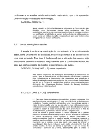 7
professores e as escolas estarão enfrentando neste século, que pode apresentar
uma concepção socializadora da informação.
BARBOSA; ABREU ( p. 1)
Nesse cenário, as TICs (Tecnologias de Informação e Comunicação) são
definidas como ferramentas usadas pelos professores para fins
pedagógicos, e portanto, os mesmos enquanto atores do processo precisam
ser qualificados e habilitados a usarem as tecnologias na prática docente,
assim como um médico-cirurgião é especializado para usar instrumentos
cirúrgicos na sua atuação profissional.
1.1.1 Uso de tecnologia nas escolas
A escola é um local de construção do conhecimento e de socialização do
saber, como um ambiente de discussão, troca de experiências e de elaboração de
uma nova sociedade. Para isso, é fundamental que a utilização dos recursos seja
amplamente discutida e elaborada conjuntamente com a comunidade escolar, ou
seja, que não fique restrita às decisões e recomendações de outros.
DORIGONI; SILVA ( 2007, p. 7) a esse respeito diz:
Para efetivar a aplicação das tecnologias de informação e comunicação na
escola, após a constatação de sua importância e necessidade, é preciso
criar conhecimentos e mecanismos que possibilitem sua integração à
educação evitando o deslumbramento ou o uso indiscriminado da tecnologia
por si e em si. Portanto, é imprescindível enfatizar o cunho pedagógico em
detrimento das virtualidades técnicas, fugindo do discurso ideológico
procedente da indústria cultural.
BACCEGA, (2002, p. 11,12), complementa:
(...) “faz parte desse ecossistema comunicativo também a presença dos
grandes meios de comunicação, (...), que, como já vimos, se instituem em
verdadeiras “escolas paralelas”, obrigando a uma nova dialogia: escola e
meios de comunicação, uma vez que os saberes hoje estão descentrados,
estão disseminados pela sociedade, tendo a escola deixado de ser o “centro
sagrado do saber”. É essa circulação do saber, diversificado e fora do
mundo da escola, que constitui o maior desafio à própria Escola.
Assim se coloca o grande desafio: à escola compete ser a grande
mediadora entre os meios tecnológicos e os alunos. Ao invés de considerar
os meios tecnológicos como inimigos a serem exorcizados, a
contemporaneidade redefiniu o papel da escola, obrigando-a a assumir o
papel de agente mediador ou, no limite, ela ficará marginalizada da vida. É
importante que a escola, nesse seu papel, seja capaz de orientar a
aprendizagem dos alunos inclusive (quem sabe principalmente) fora do
âmbito escolar; de levar os alunos a aproveitar o que os meios de
comunicação oferecem de positivo, capitalizando para a escola a
 