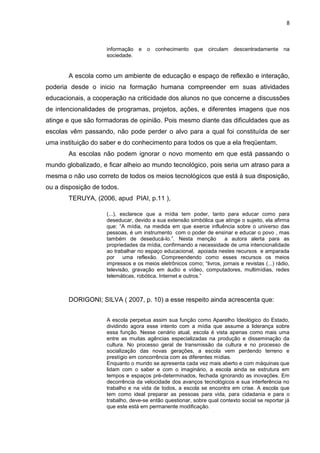 8
informação e o conhecimento que circulam descentradamente na
sociedade.
A escola como um ambiente de educação e espaço de reflexão e interação,
poderia desde o inicio na formação humana compreender em suas atividades
educacionais, a cooperação na criticidade dos alunos no que concerne a discussões
de intencionalidades de programas, projetos, ações, e diferentes imagens que nos
atinge e que são formadoras de opinião. Pois mesmo diante das dificuldades que as
escolas vêm passando, não pode perder o alvo para a qual foi constituída de ser
uma instituição do saber e do conhecimento para todos os que a ela freqüentam.
As escolas não podem ignorar o novo momento em que está passando o
mundo globalizado, e ficar alheio ao mundo tecnológico, pois seria um atraso para a
mesma o não uso correto de todos os meios tecnológicos que está à sua disposição,
ou a disposição de todos.
TERUYA, (2006, apud PIAI, p.11 ),
(...), esclarece que a mídia tem poder, tanto para educar como para
deseducar, devido a sua extensão simbólica que atinge o sujeito, ela afirma
que: “A mídia, na medida em que exerce influência sobre o universo das
pessoas, é um instrumento com o poder de ensinar e educar o povo , mas
também de deseducá-lo.”. Nesta menção a autora alerta para as
propriedades da mídia, confirmando a necessidade de uma intencionalidade
ao trabalhar no espaço educacional, apoiada nestes recursos e amparada
por uma reflexão. Compreendendo como esses recursos os meios
impressos e os meios eletrônicos como; “livros, jornais e revistas (...) rádio,
televisão, gravação em áudio e vídeo, computadores, multimídias, redes
telemáticas, robótica, Internet e outros.”
DORIGONI; SILVA ( 2007, p. 10) a esse respeito ainda acrescenta que:
A escola perpetua assim sua função como Aparelho Ideológico do Estado,
dividindo agora esse intento com a mídia que assume a liderança sobre
essa função. Nesse cenário atual, escola é vista apenas como mais uma
entre as muitas agências especializadas na produção e disseminação da
cultura. No processo geral de transmissão da cultura e no processo de
socialização das novas gerações, a escola vem perdendo terreno e
prestígio em concorrência com as diferentes mídias.
Enquanto o mundo se apresenta cada vez mais aberto e com máquinas que
lidam com o saber e com o imaginário, a escola ainda se estrutura em
tempos e espaços pré-determinados, fechada ignorando as inovações. Em
decorrência da velocidade dos avanços tecnológicos e sua interferência no
trabalho e na vida de todos, a escola se encontra em crise. A escola que
tem como ideal preparar as pessoas para vida, para cidadania e para o
trabalho, deve-se então questionar, sobre qual contexto social se reportar já
que este está em permanente modificação.
 