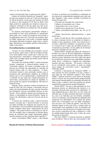 Lolli et al. / Rev. Teor. Prát. Educ. V.3,n.1,pp.28-32 (Abr – Jun 2014)
Revista de Teorias e Práticas Educacionais Openly accessible at http://www.mastereditora.com.br/rtpe
sumirá a sexta posição entre os países que são velhos?
Estudos do Instituto Brasileiro de Geografia3
, apon-
tam para um aumento de mais de 27 anos na expectativa
de vida do brasileiro. Assim, para este instituto, em 2050,
os idosos no país alcancem 81,29 anos de idade. Estes
dados podem ser explicadas por inúmeros avanços tec-
nológicos, sobretudo na área da saúde, que vêm acom-
panhados das melhorias na condição de vida da popula-
ção3
.
Os números anteriormente apresentados refletem a
necessidade de mais ações pertinentes ao atendimento
deste grupo com o intuito de integrá-los favorecendo o
envelhecimento mais ativo. Para que isto aconteça, Skli-
ar (2006)4
salienta que a luta contra a exclusão engloba
não apenas diferenças de gênero, grupo étnico, sexuali-
dade, deficiências, mas também questões relacionadas à
idade e convivência.
O envelhecimento e a sociedade atual
Vivemos em uma realidade que juventude é um ob-
jeto de desejo, sendo assim, o fato de envelhecer distan-
cia-se deste padrão social. Aquilo que é velho traz con-
sigo preconceitos, estereótipos e conotações pejorativas
sendo então vinculado àquilo que lembra morte, falta de
beleza e inatividade5
.
De acordo com Almeida (2008)6
, o desenvolvimento
humano compreende o desenvolvimento mental e o
crescimento orgânico. Ele ainda é entendido como um
processo de evolução das capacidades do indivíduo de
realizar funções cada vez mais complexas. O desen-
volvimento mental é uma construção contínua, que se
caracteriza pelo aparecimento gradativo de estruturas
mentais que se vão se aperfeiçoando e solidificando até
o momento em que todas elas, estando plenamente de-
senvolvidas, caracterizarão um estado de equilíbrio su-
perior quanto aos aspectos da inteligência, vida afetiva e
relações sociais.
Algumas dessas estruturas mentais permanecem ao
longo de toda vida. Por exemplo, a motivação está pre-
sente como desencadeadora da ação, seja por necessida-
des fisiológicas, seja por necessidades afetivas ou inte-
lectuais. Essas estruturas mentais que permanecem ga-
rantem a continuidade do desenvolvimento. Outras es-
truturas são substituídas a cada nova fase da vida do in-
divíduo.
A maioria dos estudiosos sobre o desenvolvimento
humano concorda que o desenvolvimento se processa
em etapas divididas por mudanças que ocorrem em vá-
rias dimensões. Essa concordância possibilita que sejam
criadas condições ideais para o aparecimento de certas
condutas. “São pontos formais ou informais na vida so-
cial. Por exemplo, lojas e restaurantes se utilizam desses
pontos de referência para atingir determinado público
que lhes interessa, ou seja, uma faixa etária específica7
”.
Assim, Cória-Sabini (2004)7
divide a vida humana
em fases ou períodos que possibilitam a estipulação de
um sistema de comportamento adequado para cada uma
dela. Segundo o autor, nossa sociedade os períodos do
desenvolvimento são:
 Pré-natal: da concepção até o nascimento.
 Infância: do nascimento aos 12 anos.
 Adolescência: dos 13 aos 18 anos.
 Adulto jovem: período dos 18 aos 40 anos.
 Adulto intermediário/meia-idade: dos 40 aos 65
anos.
 Adulto idoso/terceira idade/senescência: a partir
dos 65 anos.
Assim, em cada fase de vida a sociedade espera e di-
ta como as pessoas devem se comportar de maneira a
atender às suas expectativas. Então, uma criança deve ir
à escola, o adulto deve trabalhar e se aposentar na velhi-
ce. Conclui-se que o ápice das atividades produtivas é
visualizado na juventude e na fase adulta do ser humano
que passa a declinar com sua velhice8
.
Santana (2005)9
assegura que apesar de existirem in-
divíduos com mais de 60 anos fragilizados e dependen-
tes que realmente necessitam de mais atenção, podem-se
observar muitos indivíduos nesta faixa etária que apesar
de envelhecerem preservam suas capacidades, permane-
cendo ativos e produtivos e fugindo dos estereótipos
traçados, fato que é ignorado. Em resumo, o idoso po-
de ser considerado como potente ou pode ser taxado
como incapaz da convivência social e aprendizado10
(NOVAES, 2000).
Conforme o pensamento de Camarano (2008)11
, o
mito presente em nossa sociedade é de que a velhice é
uma etapa da vida totalmente negativa. Para Inouye
(2008)12
, políticas inclusivas como forma de desmargi-
nalizar os idosos são um grande desafio proporcionando
uma atuação transformadora na construção da história do
idoso, já que a velhice é uma fase peculiar por possuir
características tanto positivas quanto limitadoras.
Pessini (2002)13
, diz que a visão patológica do enve-
lhecimento deveria ser substituída pelo incentivo à in-
tervenção oferecida pelos processos de reabilitação. A-
inda complementa que o idoso deve ser visto como um
indivíduo que vai além de perdas funcionais e fisiológi-
cas, mas é um indivíduo que tem história, identidade,
convive socialmente e tem capacidade de adaptação para
compensar suas dificuldades. Fica evidente que muitos
idosos não se preocupam com sua idade cronológica,
mas sim com o seu “estado de espírito”. Este fator inti-
mamente ligado ao bem estar físico e mental, pode ser
caracterizado como qualidade de vida. As alterações são
sim inevitáveis, mas não devem ser tomadas como nega-
tivas, já que a experiência de vida, a sabedoria e a visão
do mundo proporcionada pelos anos vividos são exem-
plos positivos desta fase.
Para Neri (2006)14
, as pessoas precisam se preparar
para envelhecer. Pode-se dizer que estes projetos e pla-
 