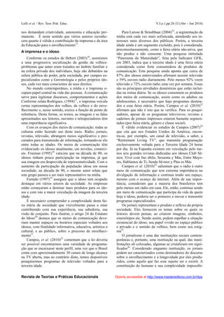 Lolli et al. / Rev. Teor. Prát. Educ. V.3,n.1,pp.28-32 (Abr – Jun 2014)
Revista de Teorias e Práticas Educacionais Openly accessible at http://www.mastereditora.com.br/rtpe
nos demandam criatividade, autonomia e educação per-
manente. É neste sentido que vários autores reconhe-
cem quanto é válida a contribuição da imprensa e da área
da Educação para o envelhecimento15
.
A imprensa e o idoso
Conforme os estudos de Debert (2003)16
, assistimos
a uma progressiva socialização da gestão da velhice:
problemas que antes eram tratados no âmbito familiar e
na esfera privada dos indivíduos, hoje são debatidos na
esfera pública do poder, pela sociedade, por campos es-
pecializados como a Gerontologia e pelos próprios ido-
sos, cada vez mais conscientes de seus direitos.
No mundo contemporâneo, a mídia e a imprensa o-
cupam papel central na vida das pessoas. A comunicação
serve para legitimar discursos, comportamentos e ações
Conforme relata Rodrigues, (1994)17
, a imprensa veicula
certas representações dos velhos, da velhice e do enve-
lhecimento e, nesse sentido, exerce a função de ponto de
referência. Desta forma, os textos, as imagens e as falas
apresentados aos leitores, ouvintes e telespectadores têm
uma importância significativa.
Com os avanços dos meios de comunicação, todas as
culturas estão fazendo uso deste meio. Rádio, jornais,
revistas, televisão, abrangem meios significativo e pro-
curados para transmissão de informação, tornando-se elo
entre todas as idades. Os meios de comunicação têm
evidenciado os idosos atualmente, em novelas, comerci-
ais. Fraiman (1995)18
vaticina que na década de 80, os
idosos tinham pouca participação na imprensa, já que
sua imagem era desprovida de representatividade. Com o
aumento da participação da população idosa em nossa
sociedade, na década de 90, o mesmo autor relata que
este grupo passou a ser mais representativo na mídia.
Furtado (1997)19
assegura que o idoso tem ocupado
destaque em vários setores da sociedade. As empresas
então começaram a destinar mais produtos para os ido-
sos e com isto a maior veiculação da imagem da terceira
idade.
É necessário compreender a complexidade desta fai-
xa etária da sociedade que visivelmente passa a estar
contribuindo com sua experiência, sua sabedoria, sua
visão de conjunto. Para ilustrar, o artigo 24 do Estatuto
do Idoso20
destaca que os meios de comunicação deve-
riam manter espaços ou horários especiais voltados aos
idosos, com finalidade informativa, educativa, artística e
cultural, e ao público, sobre o processo de envelheci-
mento21
.
Campos, et al. (2010)22
comentam que a lei deveria
ser possível encontrarmos uma variedade de programa-
ção que se encaixasse neste perfil, uma vez que o Brasil
conta com aproximadamente 30 canais de longo alcance
na TV aberta, mas ao contrário disto, temos disponíveis
pouquíssimos programas de televisão voltados para a
terceira idade.
Para Larose & Straubhaar (2004)23
, a segmentação da
mídia está cada vez mais sofisticada, atendendo aos in-
teresses mais diversos dos públicos. Porém, a terceira
idade ainda é um segmento excluído, pois é considerada,
preconceituosamente, como a faixa etária não-ativa, que
não produz e não consome. Uma pesquisa intitulada
“Panorama da Maturidade”, feita pela Indicator GFK,
em 2003, indica que a terceira idade é uma faixa etária
considerada como forte consumidora de produtos de
comunicação. Esta pesquisa ainda aponta que cerca de
87% dos idosos entrevistados afirmam assistir televisão
e 59% ouvem rádio diariamente. Pelo menos 92% veem
televisão e 72% ouvem rádio uma vez por semana. Essas
são as principais atividades domésticas que estão incluí-
das na rotina diária. Se os idosos consomem os produtos
dos meios de comunicação, assim como os adultos ou
adolescentes, é necessário que haja programas destina-
dos a essa faixa etária. Porém, Campos et al. (2010)22
afirmam que não é isto que se verifica. Para os pesqui-
sadores, apesar de os programas televisivos, revistas e
cadernos de jornais impressos estarem bastante segmen-
tados (por faixa etária, gênero e classe social).
É válido evidenciar os estudos de Campos (2007)24
que cita que nos Estados Unidos da América, encon-
tra-se, por exemplo, um canal de televisão, a saber, a
“Retirement Living TV”, que transmite programação
exclusivamente voltada para a Terceira Idade 24 horas
por dia. Já na Espanha existem em veiculação pelo me-
nos seis grandes revistas dedicadas aos idosos Club Sê-
nior, Vivir com Jno úbilo, Sessenta y Más, Entre Mayo-
res, Hablamos de Ti, Senda Sê-nior y Plus es Más
Campos et al. (2010)22
salientam que o rádio é outro
meio de comunicação que tem extrema importância na
divulgação de informação e continua tendo seu espaço,
mesmo com o avanço da internet. Além de sua impor-
tância, consideram que a maioria dos brasileiros tem
pelo menos um rádio em casa. Ele, então, continua sendo
um meio de comunicação que participa da vida de quem
hoje é idoso, poderia ser o primeiro a inovar e transmitir
programas especializados.
Os jornais representam o produto e reflexo da própria
sociedade. Eles fornecem os temas sobre os quais os
leitores devem pensar, ao criarem imagens, símbolos,
estereótipos etc. Sendo assim, podem espelhar a situação
existencial do idoso, seu papel vivido no espaço público
e privado e o sentido da velhice, bem como seu estig-
ma25
.
O jornalismo é uma das instituições sociais contem-
porâneas e, portanto, uma instituição na qual, das mani-
festações ali colocadas, algumas se cristalizam em signi-
ficados26
. Considerado enquanto instituição, os jornais
podem ser caracterizados como destinadores do discurso
sobre o envelhecimento e a longevidade por eles produ-
zidos, como aquilo que faz esse sujeito ser e existir. A
constituição do humano e sua complexidade impossibi-
 